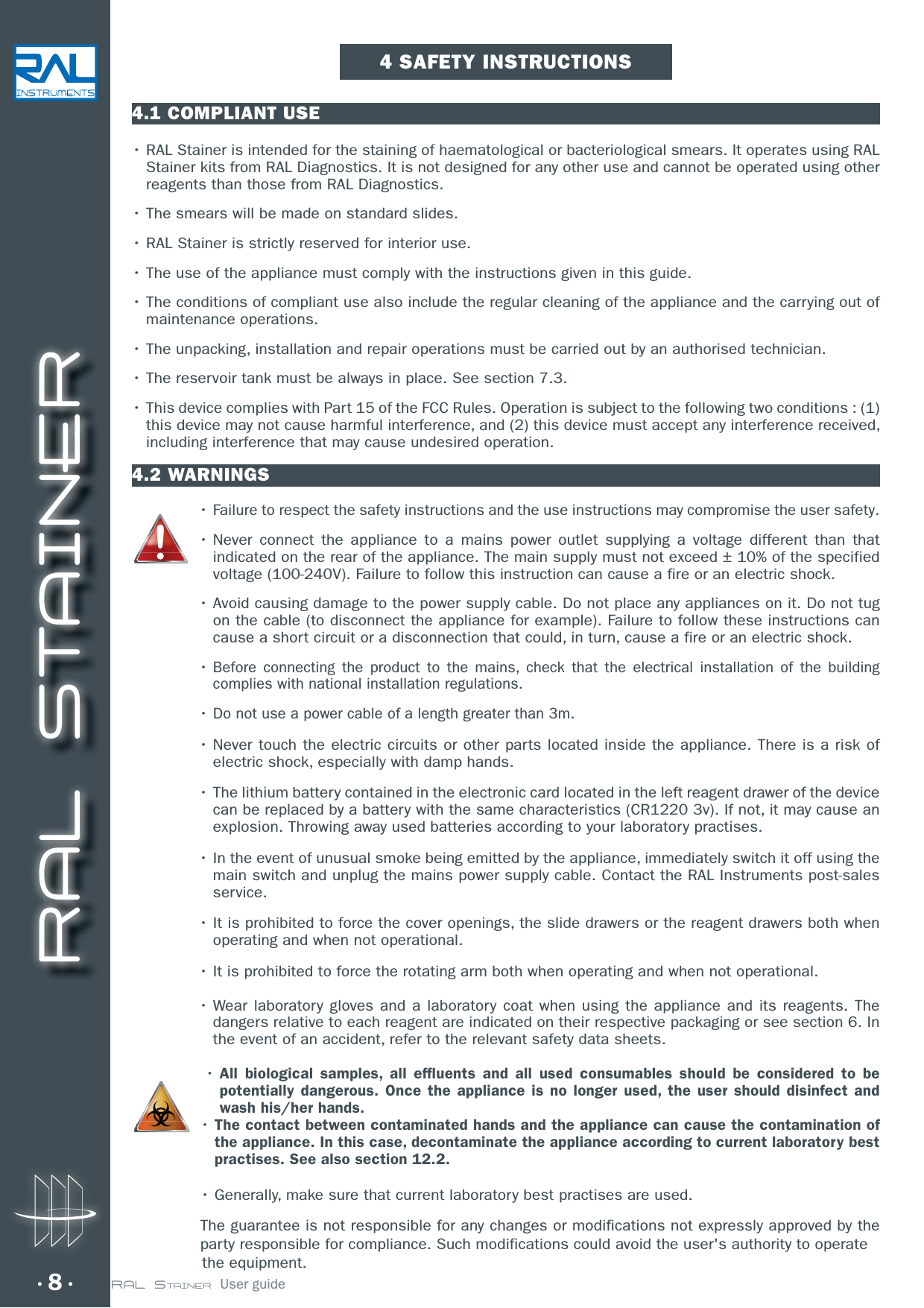 RAL STAINER8 RAL STAINER  User guide4.1 COMPLIANT USEr3&quot;-4UBJOFSJTintended for the staining of haematological or bacteriological smears. It operates using RAL Stainer kits from RAL Diagnostics. It is not designed for any other use and cannot be operated using other reagents than those from RAL Diagnostics.r5IFTNFBSTXJMMCFNBEFPOTUBOEBSETMJEFTr3&quot;-4UBJOFSJTTUSJDUMZSFTFSWFEGPSJOUFSJPSVTFr5IFVTFPGUIFBQQMJBODFNVTUDPNQMZXJUIUIFJOTUSVDUJPOTHJWFOJOUIJTHVJEFr5IFDPOEJUJPOTPGDPNQMJBOUVTFBMTPJODMVEFUIFSFHVMBSDMFBOJOHPGUIFBQQMJBODFBOEUIFDBSSZJOHPVUPGmaintenance operations.r5IFVOQBDLJOHJOTUBMMBUJPOBOESFQBJSPQFSBUJPOTNVTUCFDBSSJFEPVUCZBOBVUIPSJTFEUFDIOJDJBOrThe reservoir tank must be always in place. See section 7.3.r5IJTEFWJDFDPNQMJFTXJUI1BSUPGUIF&apos;$$3VMFT0QFSBUJPOJTTVCKFDUUPUIFGPMMPXJOHUXPDPOEJUJPOTthis device may not cause harmful interference, and (2) this device must accept any interference received, including interference that may cause undesired operation.4.2 WARNINGSr Failure to respect the safety instructions and the use instructions may compromise the user safety.r/FWFS DPOOFDU UIF BQQMJBODF UP B NBJOT QPXFS PVUMFU TVQQMZJOH B WPMUBHF EJGGFSFOU UIBO UIBUindicated on the rear of the appliance. The main supply must not exceed ± 10% of the specified voltage (100-240V). Failure to follow this instruction can cause a fire or an electric shock.r&quot;WPJEDBVTJOHEBNBHFUPUIFQPXFSTVQQMZDBCMF%POPUQMBDFBOZBQQMJBODFTPOJU%POPUUVHon the cable (to disconnect the appliance for example). Failure to follow these instructions can cause a short circuit or a disconnection that could, in turn, cause a fire or an electric shock.rBefore connecting the product to the mains, check that the electrical installation of the building complies with national installation regulations. rDo not use a power cable of a length greater than 3m.r/FWFSUPVDIUIFFMFDUSJDDJSDVJUTPSPUIFSQBSUTMPDBUFEJOTJEFUIFBQQMJBODF5IFSFJTBSJTLPGelectric shock, especially with damp hands.r5IFMJUIJVNCBUUFSZDPOUBJOFEJOUIFFMFDUSPOJDDBSEMPDBUFEJOUIFMFGUSFBHFOUESBXFSPGUIFEFWJDFcan be replaced by a battery with the same characteristics (CR1220 3v). If not, it may cause an explosion. Throwing away used batteries according to your laboratory practises.r*OUIFFWFOUPGVOVTVBMTNPLFCFJOHFNJUUFECZUIFBQQMJBODFJNNFEJBUFMZTXJUDIJUPGGVTJOHUIFmain switch and unplug the mains power supply cable. Contact the RAL Instruments post-sales service.r*UJTQSPIJCJUFEUPGPSDFUIFDPWFSPQFOJOHTUIFTMJEFESBXFSTPSUIFSFBHFOUESBXFSTCPUIXIFOoperating and when not operational. r*UJTQSPIJCJUFEUPGPSDFUIFSPUBUJOHBSNCPUIXIFOPQFSBUJOHBOEXIFOOPUPQFSBUJPOBMr8FBSMBCPSBUPSZHMPWFTBOE B MBCPSBUPSZ DPBU XIFO VTJOH UIF BQQMJBODFBOE JUTSFBHFOUT 5IFdangers relative to each reagent are indicated on their respective packaging or see section 6. In the event of an accident, refer to the relevant safety data sheets. rAll biological samples, all effluents and all used consumables should be considered to be potentially dangerous. Once the appliance is no longer used, the user should disinfect and wash his/her hands. rThe contact between contaminated hands and the appliance can cause the contamination of the appliance. In this case, decontaminate the appliance according to current laboratory best practises. See also section 12.2.r(FOFSBMMZNBLFTVSFUIBUDVSSFOUMBCPSBUPSZCFTUQSBDUJTFTBSF used.The guarantee is not responsible for any changes or modifications not expressly approved by the   party responsible for compliance. Such modifications could avoid the user&apos;s authority to operate       the equipment.4 SAFETY INSTRUCTIONS