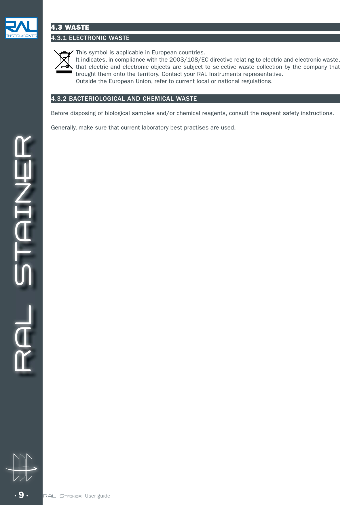 RAL STAINER9 RAL STAINER  User guide4.3 WASTE4.3.1 ELECTRONIC WASTEThis symbol is applicable in European countries. It indicates, in compliance with the 2003/108/EC directive relating to electric and electronic waste, that electric and electronic objects are subject to selective waste collection by the company that brought them onto the territory. Contact your RAL Instruments representative.Outside the European Union, refer to current local or national regulations.4.3.2 BACTERIOLOGICAL AND CHEMICAL WASTEBefore disposing of biological samples and/or chemical reagents, consult the reagent safety instructions.Generally, make sure that current laboratory best practises are used.