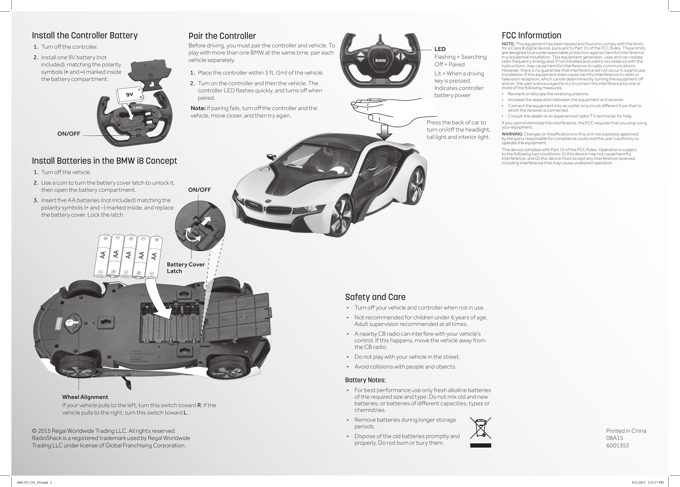 &copy; 2015 Regal Worldwide Trading LLC. All rights reserved. RadioShack is a registered trademark used by Regal Worldwide Trading LLC under license of Global Franchising Corporation.FCC InformationNOTE: This equipment has been tested and found to comply with the limits for a Class B digital device, pursuant to Part 15 of the FCC Rules. These limits are designed to provide reasonable protection against harmful interference in a residential installation. This equipment generates, uses and can radiate radio frequency energy and, if not installed and used in accordance with the instructions, may cause harmful interference to radio communications. However, there is no guarantee that interference will not occur in a particular installation. If this equipment does cause harmful interference to radio or televisionreception,whichcanbedeterminedbyturningtheequipmentoand on, the user is encouraged to try to correct the interference by one or more of the following measures:&bull; Reorientorrelocatethereceivingantenna.&bull; Increasetheseparationbetweentheequipmentandreceiver.&bull; Connecttheequipmentintoanoutletonacircuitdierentfromthattowhich the receiver is connected. &bull; Consultthedealeroranexperiencedradio/TVtechnicianforhelp.If you cannot eliminate the interference, the FCC requires that you stop using your equipment. WARNING: Changesormodicationstothisunitnotexpresslyapprovedby the party responsible for compliance could void the user&rsquo;s authority to operate the equipment.This device complies with Part 15 of the FCC Rules. Operation is subject to the following two conditions: (1) this device may not cause harmful interference, and (2) this device must accept any interference received, including interference that may cause undesired operation.Pair the ControllerBefore driving, you must pair the controller and vehicle. To play with more than one BMW at the same time, pair each vehicle separately.1.  Place the controller within 3 ft. (1m) of the vehicle. 2.  Turn on the controller and then the vehicle. The controllerLEDashesquickly,andturnsowhenpaired.Note: Ifpairingfails,turnothecontrollerandthevehicle, move closer, and then try again.Safety and Care&bull; Turnoyourvehicleandcontrollerwhennotinuse.&bull; Not recommended for children under 6 years of age. Adult supervision recommended at all times.&bull; A nearby CB radio can interfere with your vehicle&rsquo;s control. If this happens, move the vehicle away from the CB radio.&bull; Do not play with your vehicle in the street.&bull; Avoid collisions with people and objects.Battery Notes:&bull; For best performance use only fresh alkaline batteries oftherequiredsizeandtype.Donotmixoldandnewbatteries,orbatteriesofdierentcapacities,typesorchemistries.&bull; Remove batteries during longer storage periods.&bull; Dispose of the old batteries promptly and properly. Do not burn or bury them.Install the Controller Battery1.  Turnothecontroller.2.  Installone9Vbattery(notincluded), matching the polarity symbols (+ and &ndash;) marked inside the battery compartment. Install Batteries in the BMW i8 Concept1.  Turnothevehicle.2.  Use a coin to turn the battery cover latch to unlock it, then open the battery compartment.3.  InsertveAAbatteries(notincluded)matchingthepolarity symbols (+ and &ndash;) marked inside, and replace the battery cover. Lock the latch.  ON/OFFBattery Cover LatchWheel AlignmentIf your vehicle pulls to the left, turn this switch toward R; if the vehicle pulls to the right, turn this switch toward L.Press the back of car to turnon/otheheadlight,tail light and interior light.ON/OFFLEDFlashing = SearchingO=PairedLit = When a driving key is pressed. Indicates controller battery powerPrinted in China 08A15 60013536001353_UG_EN.indd   2 8/21/2015   2:13:17 PM