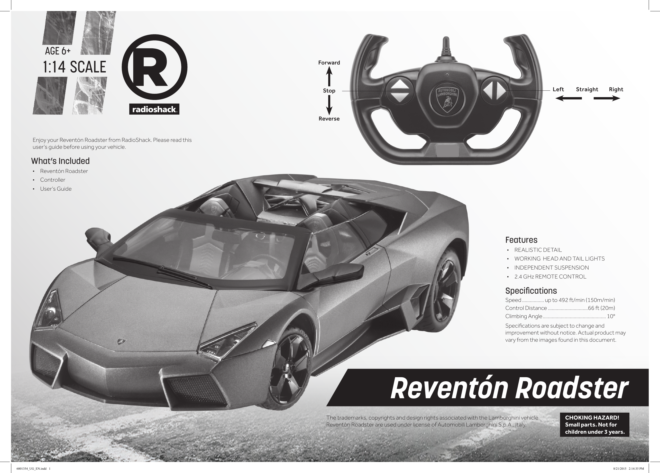 AGE 6+1:14 SCALEEnjoy your Revent&oacute;n Roadster from RadioShack. Please read this user&rsquo;s guide before using your vehicle.Features&bull; REALISTIC DETAIL&bull; WORKING  HEAD AND TAIL LIGHTS&bull; INDEPENDENT SUSPENSION&bull;  2.4 GHz REMOTE CONTROLSpeciﬁcationsSpeed ................. up to 492 ft/min (150m/min) Control Distance ...............................66 ft (20m)Climbing Angle ................................................. 10&deg;Specicationsaresubjecttochangeandimprovement without notice. Actual product may vary from the images found in this document.Revent&oacute;n RoadsterCHOKING HAZARD! Small parts. Not for children under 3 years.What&rsquo;s Included&bull; Revent&oacute;n Roadster &bull; Controller&bull; User&rsquo;s GuideForwardStopReverseLeft          Straight         RightThe trademarks, copyrights and design rights associated with the Lamborghini vehicle Revent&oacute;n Roadster are used under license of Automobili Lamborghini S,p.A., Italy.6001354_UG_EN.indd   1 8/21/2015   2:14:35 PM