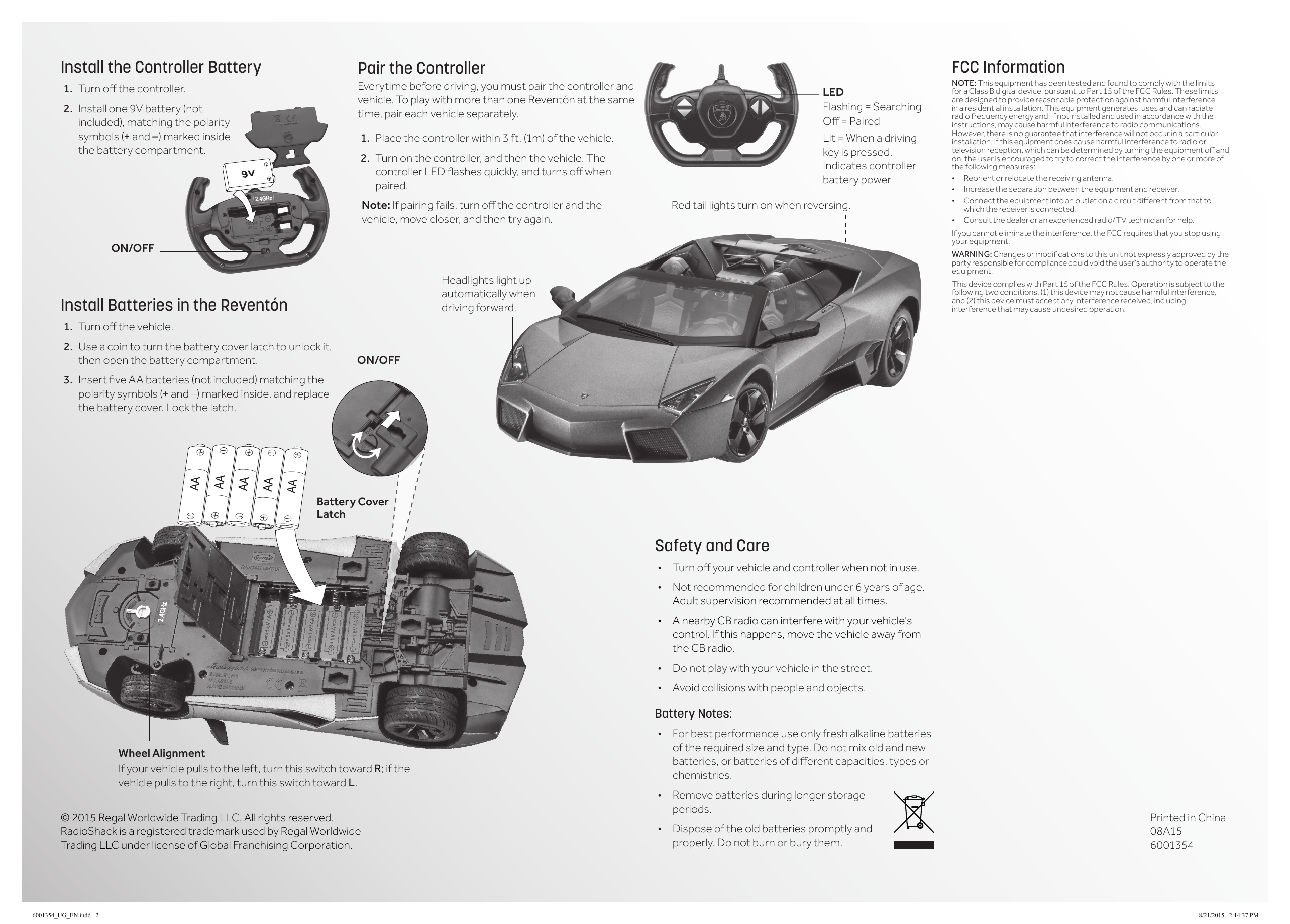 &copy; 2015 Regal Worldwide Trading LLC. All rights reserved. RadioShack is a registered trademark used by Regal Worldwide Trading LLC under license of Global Franchising Corporation.FCC InformationNOTE: This equipment has been tested and found to comply with the limits for a Class B digital device, pursuant to Part 15 of the FCC Rules. These limits are designed to provide reasonable protection against harmful interference in a residential installation. This equipment generates, uses and can radiate radio frequency energy and, if not installed and used in accordance with the instructions, may cause harmful interference to radio communications. However, there is no guarantee that interference will not occur in a particular installation. If this equipment does cause harmful interference to radio or televisionreception,whichcanbedeterminedbyturningtheequipmentoandon, the user is encouraged to try to correct the interference by one or more of the following measures:&bull; Reorientorrelocatethereceivingantenna.&bull; Increasetheseparationbetweentheequipmentandreceiver.&bull; Connecttheequipmentintoanoutletonacircuitdierentfromthattowhich the receiver is connected. &bull; Consultthedealeroranexperiencedradio/TVtechnicianforhelp.If you cannot eliminate the interference, the FCC requires that you stop using your equipment. WARNING: Changesormodicationstothisunitnotexpresslyapprovedbytheparty responsible for compliance could void the user&rsquo;s authority to operate the equipment.This device complies with Part 15 of the FCC Rules. Operation is subject to the following two conditions: (1) this device may not cause harmful interference, and (2) this device must accept any interference received, including interference that may cause undesired operation.Pair the ControllerEverytime before driving, you must pair the controller and vehicle. To play with more than one Revent&oacute;n at the same time, pair each vehicle separately.1.  Place the controller within 3 ft. (1m) of the vehicle. 2.  Turn on the controller, and then the vehicle. The controllerLEDashesquickly,andturnsowhenpaired.Note: Ifpairingfails,turnothecontrollerandthevehicle, move closer, and then try again.Safety and Care&bull; Turnoyourvehicleandcontrollerwhennotinuse.&bull; Not recommended for children under 6 years of age. Adult supervision recommended at all times.&bull; A nearby CB radio can interfere with your vehicle&rsquo;s control. If this happens, move the vehicle away from the CB radio.&bull; Do not play with your vehicle in the street.&bull; Avoid collisions with people and objects.Battery Notes:&bull; For best performance use only fresh alkaline batteries oftherequiredsizeandtype.Donotmixoldandnewbatteries,orbatteriesofdierentcapacities,typesorchemistries.&bull; Remove batteries during longer storage periods.&bull; Dispose of the old batteries promptly and properly. Do not burn or bury them.Install the Controller Battery1.  Turnothecontroller.2.  Installone9Vbattery(notincluded), matching the polarity symbols (+ and &ndash;) marked inside the battery compartment. Install Batteries in the Revent&oacute;n1.  Turnothevehicle.2.  Use a coin to turn the battery cover latch to unlock it, then open the battery compartment.3.  InsertveAAbatteries(notincluded)matchingthepolarity symbols (+ and &ndash;) marked inside, and replace the battery cover. Lock the latch.  ON/OFFBattery Cover LatchWheel AlignmentIf your vehicle pulls to the left, turn this switch toward R; if the vehicle pulls to the right, turn this switch toward L.LEDFlashing = Searching O=PairedLit = When a driving key is pressed. Indicates controller battery powerON/OFFHeadlights light up automatically when driving forward. Red tail lights turn on when reversing.Printed in China 08A15 60013546001354_UG_EN.indd   2 8/21/2015   2:14:37 PM