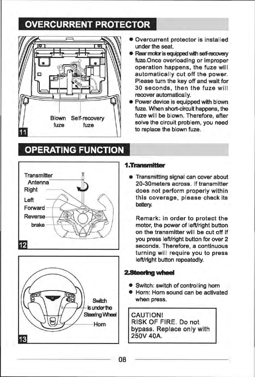 OVERCURRENTPROTECTOR Blown Self-recovery fuze  fuze OPERATING FUNCTION Transmitter Antenna-----!oi Right Left Forward Reverse --+---1'-'IR? brake__\~=:s;~~~il~~ &bull;  Overcurrent protector is installed under the seat. &bull; Rear matt is eqc lipped 'Nilh self-recxJVel)' fuze.Once overloading or improper operation happens, the fuze wil I automatically cut off the power. Please turn the key off and wait for 30 seconds, then the fuze will recover automatically. &bull;  Power device is equipped with blown fuze. When short-circuit happens, the fuze will be blown. Therefore, after solve the circuit problem, you need to replace the blown fuze. 1.Tlamnitta &bull;  Transmitting signal can cover about 20-30meters across. If transmitter does not perform properly within this coverage, please check its battery. Remark: in order to protect the motor, the power of left/right button on the transmitter will be cut off if you press left/right button for over 2 seconds. Therefore, a continuous turning will require you to press left/right button repeatedly. &bull;  Switch: switch of controlling horn &bull;  Horn: Horn sound can be activated when press. CAUTION! RISK OF FIRE. Do not bypass. Replace only with 250V 40A. 08 