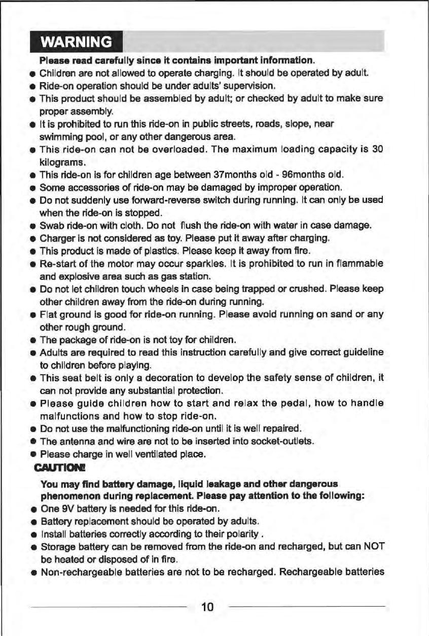 WARNING Please read carefully since it contains important information. &bull;  Chlldren are not allowed to operate charging. It should be operated by adult. &bull;  Ride-on operation should be under adults' supervision. &bull; This product should be assembled by adult; or checked by adult to make sure proper assembly. &bull;  It is prohibited to run this ride-on in public streets, roads, slope, near swimming pool, or any other dangerous area. &bull;This ride-on can not be overloaded. The maximum loading capacity is 30 kilograms. &bull;  This ride-on Is for children age between 37months old -96months old. &bull;  Some accessories of ride-on may be damaged by improper operation. &bull;  Do not suddenly use forward-reverse switch during running. It can only be used when the ride-on Is stopped. &bull;  Swab ride-on with cloth. Do not  flush the ride-on with water in case damage. &bull;  Charger Is not considered as toy. Please put it away after charging. &bull;  This product Is made of plastics. Please keep it away from fire. &bull;  Re-start of the motor may occur sparkles. It is prohibited to run in flammable and explosive area such as gas station. &bull;  Do not let chlldren touch wheels in case being trapped or crushed. Please keep other children away from the ride-on during running. &bull;  Flat ground Is good for ride-on running. Please avoid running on sand or any other rough ground. &bull;  The package of ride-on is not toy for children. &bull;Adults are required to read this instruction carefully and give correct guideline to children before playing. &bull; This seat belt is only a decoration to develop the safety sense of children, it can not provide any substantial protection. &bull; Please guide children how to start and relax the pedal, how to handle malfunctions and how to stop ride-on. &bull;  Do not use the malfunctioning ride-on until it is well repaired. &bull;  The antenna and wire are not to be inserted into socket-outlets. &bull;  Please charge in well ventilated place. CAUTION! You may find battery damage, liquid leakage and other dangerous phenomenon during replacement. Please pay attention to the following: &bull;  One 9V battery Is needed for this ride-on. &bull;  Battery replacement should be operated by adults. &bull;  Install batteries correctly according to their polarity . &bull;  Storage battery can be removed from the ride-on and recharged, but can NOT be heated or disposed of in fire. &bull;  Non-rechargeable batteries are not to be recharged. Rechargeable batteries 10 