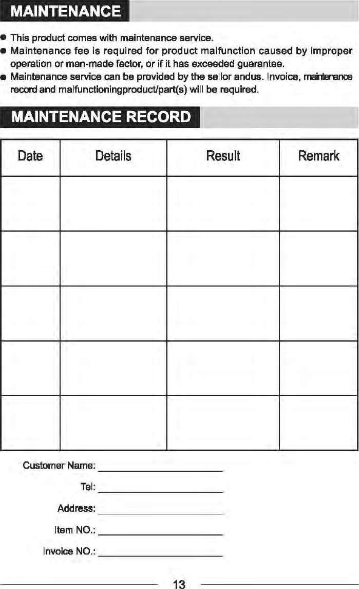MAINTENANCE &bull;  This product comes with maintenance service. &bull; Maintenance fee is required for product malfunction caused by improper operation or man-made factor, or if it has exceeded guarantee. &bull;  Maintenance service can be provided by the sellor andus. Invoice, mai'1le-ance record and malfunctioningproducVpart(s) will be required. MAINTENANCE RECORD Date Details Result Remark Customer Name: ---------Address: Invoice NO.: ________ _ 13 