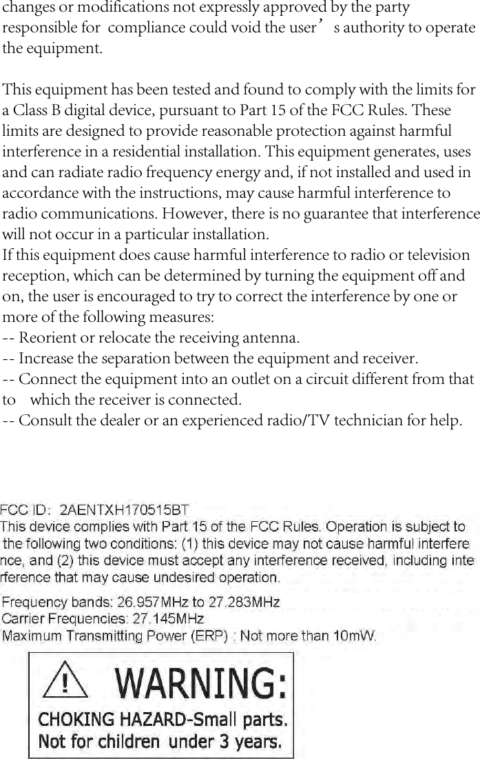 FCC ID :  2AENTXH170515BT This device complies with Part 15 of the FCC Rules.  Operation is subject to the following two conditions: (1) this device may not cause harmful interfere nee, and (2) this device must accept any interference received, including  inte rference that may cause undesired operation. Frequency bands: 26.957MHz to 27.283MHz or 40.660MHz to 40.700MHz. Carrier Frequencies: 27.145MHz or 40.68MHz. Maximum Transmitting Power (ERP): Not more than 10mW. &amp; WARNING: CHOKING HAZARD-Small parts. Not for children under 3 years. changes or modifications not expressly approved by the party responsible for  compliance could void the user&rsquo;s authority to operate the equipment.This equipment has been tested and found to comply with the limits for a Class B digital device, pursuant to Part 15 of the FCC Rules. These limits are designed to provide reasonable protection against harmful interference in a residential installation. This equipment generates, uses and can radiate radio frequency energy and, if not installed and used in accordance with the instructions, may cause harmful interference to radio communications. However, there is no guarantee that interference will not occur in a particular installation.If this equipment does cause harmful interference to radio or television reception, which can be determined by turning the equipment off and on, the user is encouraged to try to correct the interference by one or more of the following measures:-- Reorient or relocate the receiving antenna.-- Increase the separation between the equipment and receiver.-- Connect the equipment into an outlet on a circuit different from that to    which the receiver is connected.-- Consult the dealer or an experienced radio/TV technician for help.