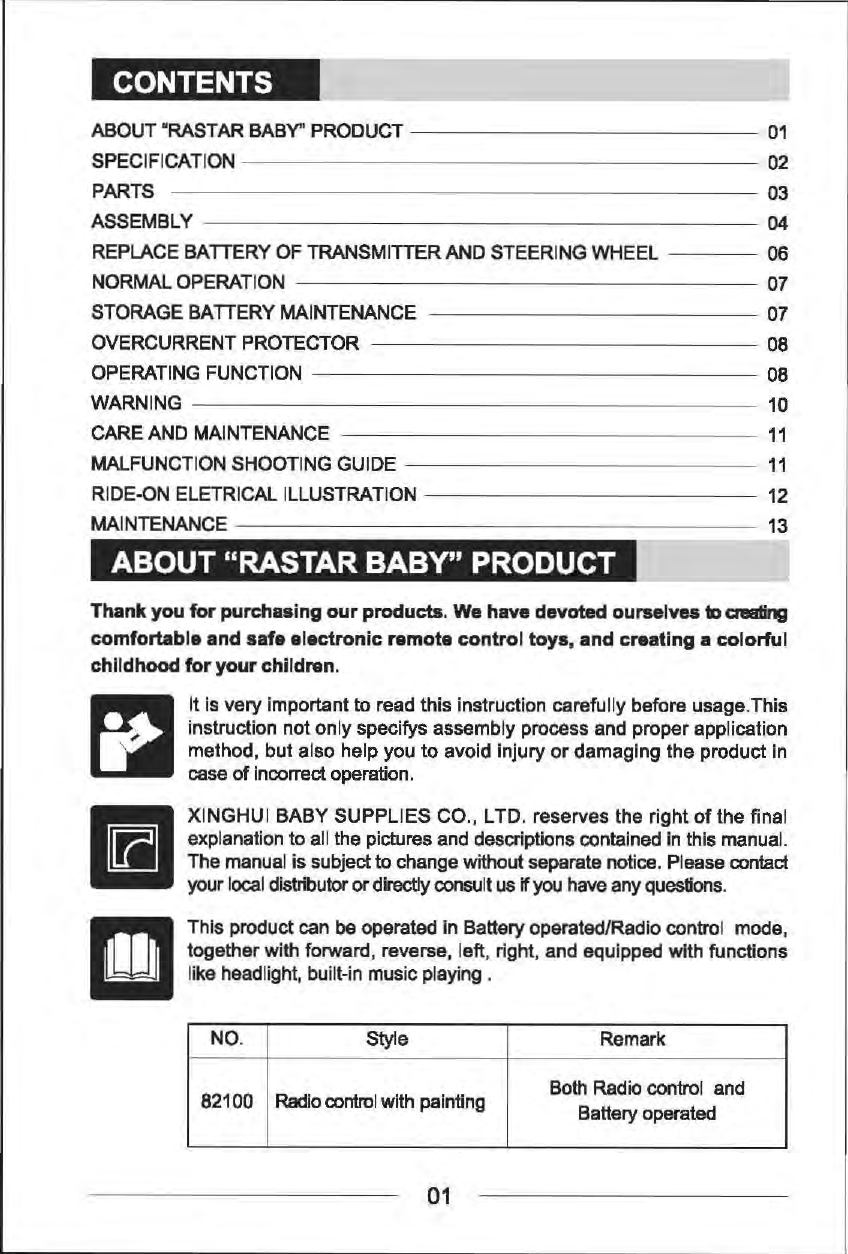 CONTENTS ABOUT "RASTAR BABY'' PRODUCT-------------01 SPECIFICATION  02 PARTS  03 ASSEMBLY  04 REPLACE BATTERY OF TRANSMITTER AND STEERING WHEEL  06 NORMAL OPERATION 07 STORAGE BA TIERY MAINTENANCE  07 OVERCURRENT PROTECTOR  08 OPERATING FUNCTION  08 WARNING 10 CARE AND MAINTENANCE 11 MALFUNCTION SHOOTING GUIDE 11 RIDE-ON ELETRICAL ILLUSTRATION  12 MAINTENANCE  13 ABOUT "RASTAR BABY" PRODUCT Thank you for purchasing our products. We have devoted ourselves to amling comfortable and safe electronic remote control toys, and creating a colorful childhood for your children. r:l &bull; m It Is very Important to read this Instruction carefully before usage.This instruction not only specifys assembly process and proper application method, but also help you to avoid injury or damaging the product in case of Incorrect operation . XINGHUI BABY SUPPLIES CO., LTD. reserves the  right of the final explanation to all the pictures and descriptions contained in this manual. The manual is subject to change without separate notice. Please contact your local distributor or directly consult us if you have any questions. This product can be operated in Battery operated/Radio control  mode, together with forward, reverse, left, right, and equipped with functions like headlight, built-in music playing . NO.  Style  Remark 82100 Radio control with painting  Both Radio control  and Battery operated 01 