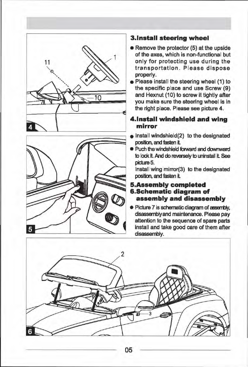 3.lnstall steering wheel &bull;  Remove the protector (5) at the upside of the axes, which is non-functional but only for protecting use during the transportation.  P lease dispose properly. &bull;Please install the steering wheel (1) to the specific place and use Screw (9) and Hexnut (10) to screw it tightly after you make sure the steering wheel is in the right place.  Please see picture 4. 4.lnstall windshield and wing mirror 1------~;;::~~;;~ &bull;  Install windshield(2) to the designated I position, and a.teri it &bull; Puch the windshield faward and downward to lock it And do reversely to uninstall it See pictura5. Install wing mlrror(3)  to the designated position, and t.Eerl it 5.Assembly completed &amp;.Schematic diagram of assembly and disassembly &bull;  Picture 7 is schematic diagram of assErrt)y, disassemblyand maintenance. Please pay attention to the sequence of spare parts install and take good care of them after disassembly. 05 