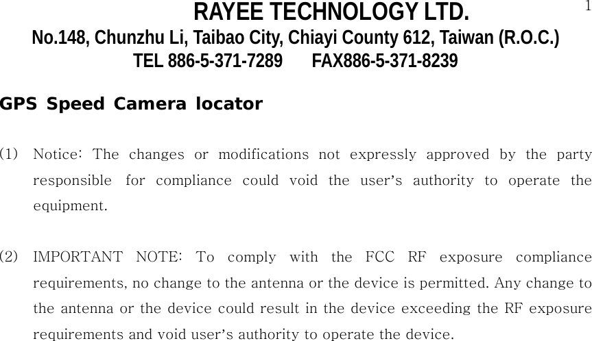 RAYEE TECHNOLOGY LTD.  1No.148, Chunzhu Li, Taibao City, Chiayi County 612, Taiwan (R.O.C.) TEL 886-5-371-7289     FAX886-5-371-8239  GPS Speed Camera locator  (1)  Notice:  The  changes  or  modifications  not  expressly  approved by the party responsible   for  compliance  could  void  the  user&rsquo;s  authority  to  operate  the equipment.   (2)  IMPORTANT  NOTE:  To  comply  with  the  FCC  RF  exposure  compliance requirements, no change to the antenna or the device is permitted. Any change to the antenna or the device could result in the device exceeding the RF exposure requirements and void user&rsquo;s authority to operate the device.              