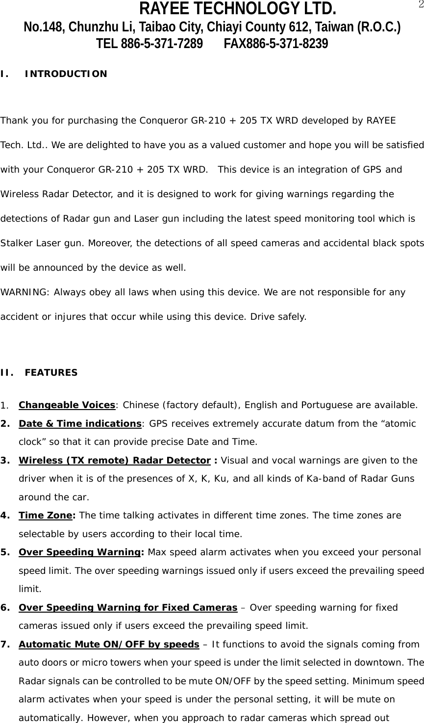 RAYEE TECHNOLOGY LTD.  2No.148, Chunzhu Li, Taibao City, Chiayi County 612, Taiwan (R.O.C.) TEL 886-5-371-7289     FAX886-5-371-8239  I. INTRODUCTION  Thank you for purchasing the Conqueror GR-210 + 205 TX WRD developed by RAYEE  Tech. Ltd.. We are delighted to have you as a valued customer and hope you will be satisfied  with your Conqueror GR-210 + 205 TX WRD.  This device is an integration of GPS and  Wireless Radar Detector, and it is designed to work for giving warnings regarding the  detections of Radar gun and Laser gun including the latest speed monitoring tool which is  Stalker Laser gun. Moreover, the detections of all speed cameras and accidental black spots  will be announced by the device as well.  WARNING: Always obey all laws when using this device. We are not responsible for any  accident or injures that occur while using this device. Drive safely.  II. FEATURES   1. Changeable Voices: Chinese (factory default), English and Portuguese are available.  2. Date &amp; Time indications: GPS receives extremely accurate datum from the &ldquo;atomic clock&rdquo; so that it can provide precise Date and Time. 3. Wireless (TX remote) Radar Detector : Visual and vocal warnings are given to the driver when it is of the presences of X, K, Ku, and all kinds of Ka-band of Radar Guns around the car. 4. Time Zone: The time talking activates in different time zones. The time zones are selectable by users according to their local time.  5. Over Speeding Warning: Max speed alarm activates when you exceed your personal speed limit. The over speeding warnings issued only if users exceed the prevailing speed limit.   6. Over Speeding Warning for Fixed Cameras &ndash; Over speeding warning for fixed cameras issued only if users exceed the prevailing speed limit. 7. Automatic Mute ON/OFF by speeds &ndash; It functions to avoid the signals coming from auto doors or micro towers when your speed is under the limit selected in downtown. The Radar signals can be controlled to be mute ON/OFF by the speed setting. Minimum speed alarm activates when your speed is under the personal setting, it will be mute on automatically. However, when you approach to radar cameras which spread out 