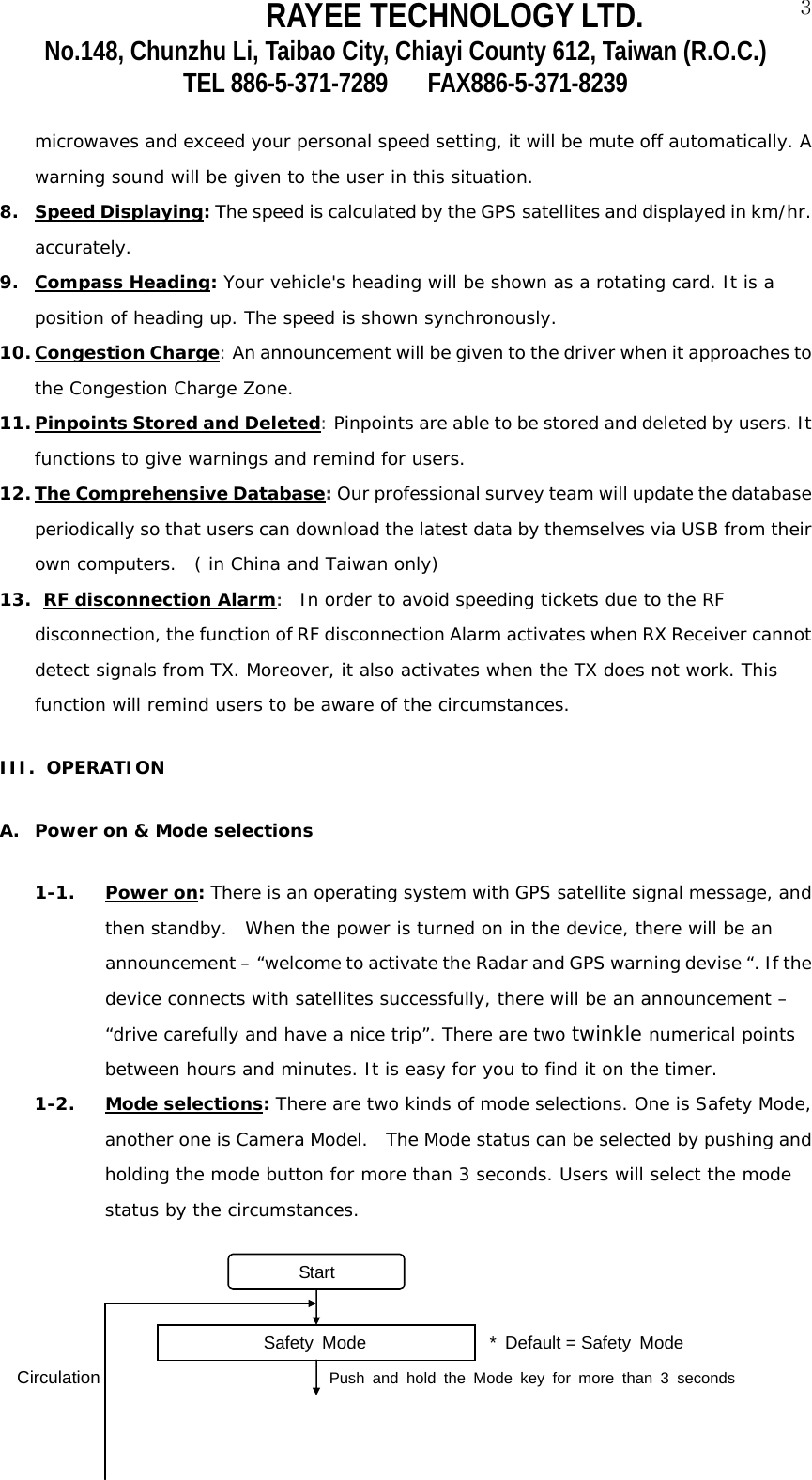RAYEE TECHNOLOGY LTD.  3No.148, Chunzhu Li, Taibao City, Chiayi County 612, Taiwan (R.O.C.) TEL 886-5-371-7289     FAX886-5-371-8239  microwaves and exceed your personal speed setting, it will be mute off automatically. A warning sound will be given to the user in this situation.  8. Speed Displaying: The speed is calculated by the GPS satellites and displayed in km/hr. accurately.  9. Compass Heading: Your vehicle's heading will be shown as a rotating card. It is a position of heading up. The speed is shown synchronously. 10. Congestion Charge: An announcement will be given to the driver when it approaches to the Congestion Charge Zone.  11. Pinpoints Stored and Deleted: Pinpoints are able to be stored and deleted by users. It functions to give warnings and remind for users.  12. The Comprehensive Database: Our professional survey team will update the database periodically so that users can download the latest data by themselves via USB from their own computers.  ( in China and Taiwan only) 13.  RF disconnection Alarm:  In order to avoid speeding tickets due to the RF disconnection, the function of RF disconnection Alarm activates when RX Receiver cannot detect signals from TX. Moreover, it also activates when the TX does not work. This function will remind users to be aware of the circumstances. III. OPERATION A. Power on &amp; Mode selections 1-1. Power on: There is an operating system with GPS satellite signal message, and then standby.  When the power is turned on in the device, there will be an announcement &ndash; &ldquo;welcome to activate the Radar and GPS warning devise &ldquo;. If the device connects with satellites successfully, there will be an announcement &ndash; &ldquo;drive carefully and have a nice trip&rdquo;. There are two twinkle numerical points between hours and minutes. It is easy for you to find it on the timer.  1-2. Mode selections: There are two kinds of mode selections. One is Safety Mode, another one is Camera Model.  The Mode status can be selected by pushing and holding the mode button for more than 3 seconds. Users will select the mode status by the circumstances.                                Start                              Safety Mode              * Default = Safety Mode Circulation                             Push and hold the Mode key for more than 3 seconds 