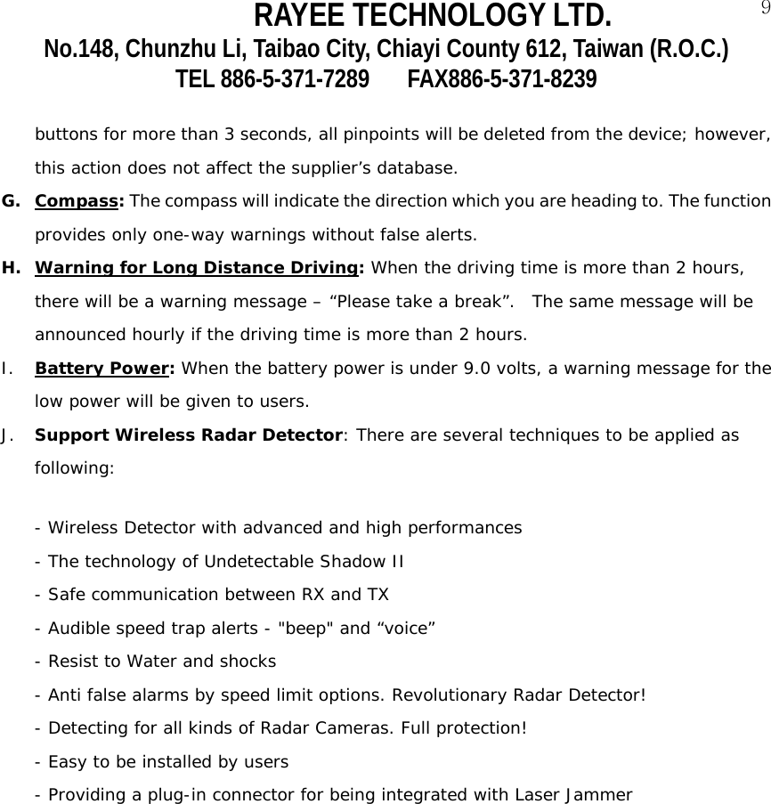 RAYEE TECHNOLOGY LTD.  9No.148, Chunzhu Li, Taibao City, Chiayi County 612, Taiwan (R.O.C.) TEL 886-5-371-7289     FAX886-5-371-8239  buttons for more than 3 seconds, all pinpoints will be deleted from the device; however, this action does not affect the supplier&rsquo;s database.  G. Compass: The compass will indicate the direction which you are heading to. The function provides only one-way warnings without false alerts.     H. Warning for Long Distance Driving: When the driving time is more than 2 hours, there will be a warning message &ndash; &ldquo;Please take a break&rdquo;.  The same message will be announced hourly if the driving time is more than 2 hours.       I. Battery Power: When the battery power is under 9.0 volts, a warning message for the low power will be given to users.  J. Support Wireless Radar Detector: There are several techniques to be applied as following:           - Wireless Detector with advanced and high performances - The technology of Undetectable Shadow II   - Safe communication between RX and TX - Audible speed trap alerts - "beep" and &ldquo;voice&rdquo; - Resist to Water and shocks  - Anti false alarms by speed limit options. Revolutionary Radar Detector! - Detecting for all kinds of Radar Cameras. Full protection! - Easy to be installed by users - Providing a plug-in connector for being integrated with Laser Jammer     