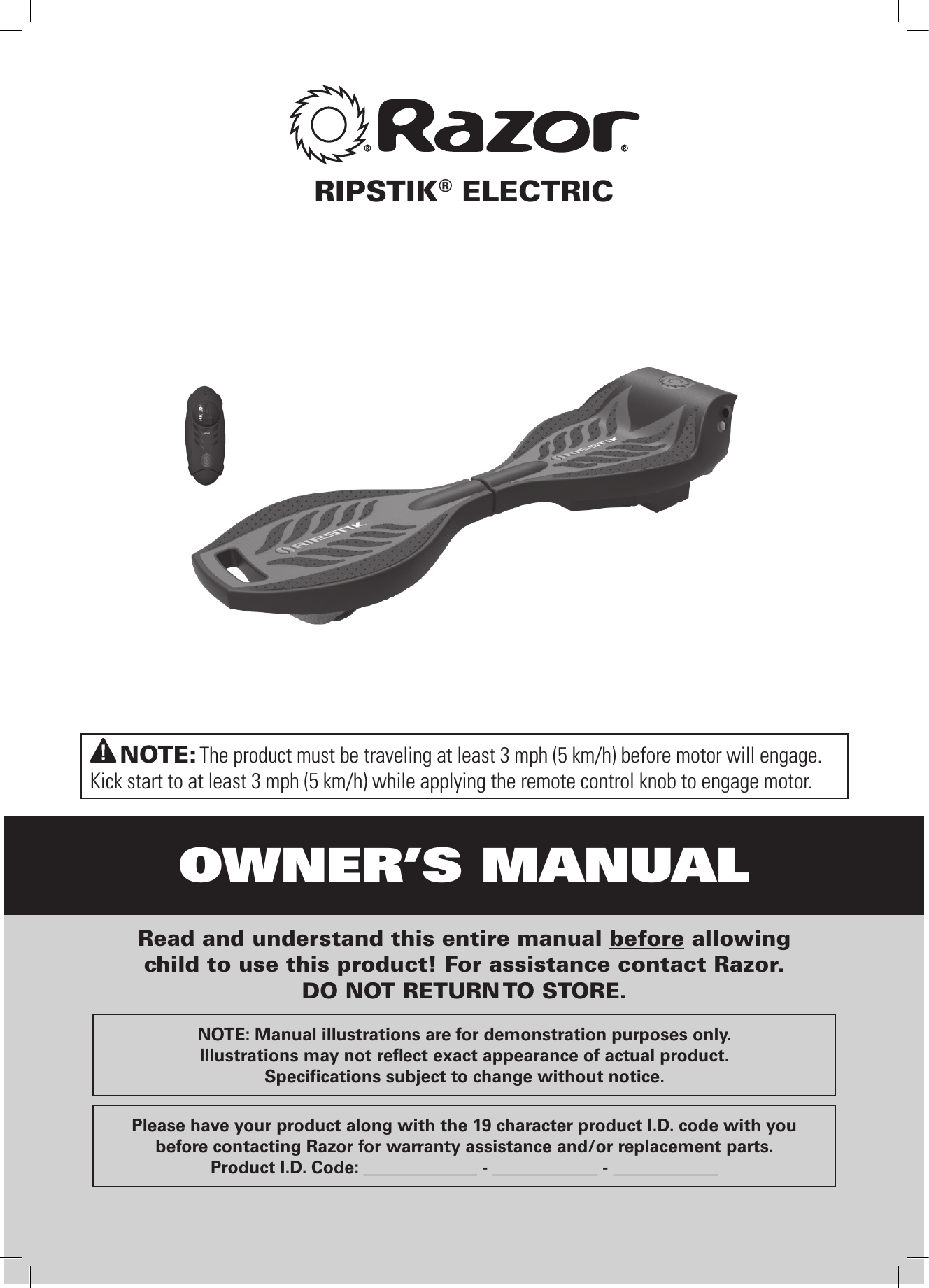 OWNER’S MANUALNOTE: The product must be traveling at least 3 mph (5 km/h) before motor will engage.Kick start to at least 3 mph (5 km/h) while applying the remote control knob to engage motor.Read and understand this entire manual before allowing child to use this product! For assistance contact Razor. DO NOT RETURN TO STORE.NOTE: Manual illustrations are for demonstration purposes only. Illustrations may not reﬂ ect exact appearance of actual product.Speciﬁ cations subject to change without notice.Please have your product along with the 19 character product I.D. code with youbefore contacting Razor for warranty assistance and/or replacement parts.Product I.D. Code: _____________ - ____________ - ____________RIPSTIK® ELECTRIC