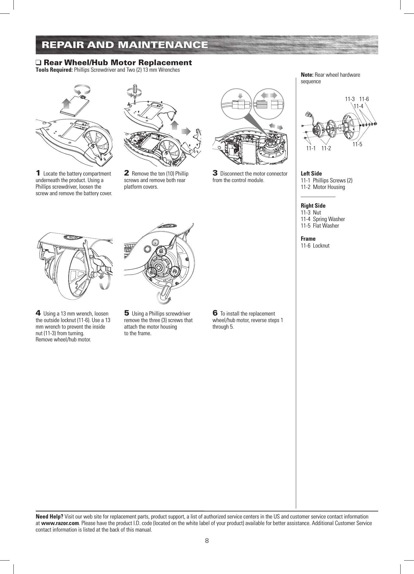 11-1 11-211-3 11-611-411-58Need Help? Visit our web site for replacement parts, product support, a list of authorized service centers in the US and customer service contact information at www.razor.com. Please have the product I.D. code (located on the white label of your product) available for better assistance. Additional Customer Service contact information is listed at the back of this manual.REPAIR AND MAINTENANCE1 Locate the battery compartment underneath the product. Using a Phillips screwdriver, loosen the screw and remove the battery cover.2 Remove the ten (10) Phillip screws and remove both rear platform covers.3 Disconnect the motor connector from the control module. Rear Wheel/Hub Motor ReplacementTools Required: Phillips Screwdriver and Two (2) 13 mm Wrenches4 Using a 13 mm wrench, loosen the outside locknut (11-6). Use a 13 mm wrench to prevent the inside nut (11-3) from turning.Remove wheel/hub motor.5 Using a Phillips screwdriver remove the three (3) screws that attach the motor housingto the frame.6 To install the replacement wheel/hub motor, reverse steps 1 through 5.Left Side11-1  Phillips Screws (2)11-2  Motor HousingRight Side11-3  Nut11-4  Spring Washer11-5  Flat Washer  Frame11-6  LocknutNote: Rear wheel hardware sequence