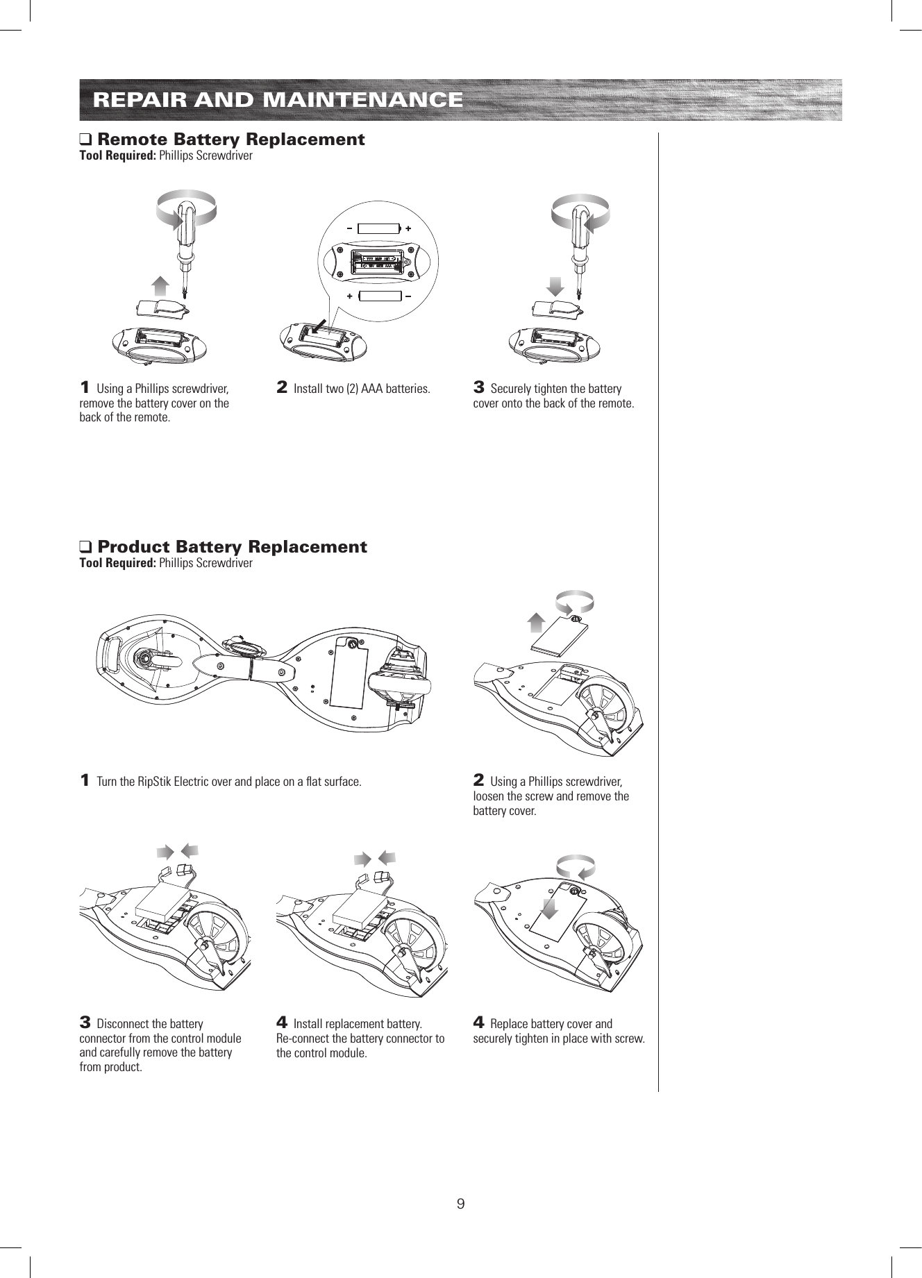 91 Turn the RipStik Electric over and place on a ﬂ at surface.3 Disconnect the battery connector from the control module and carefully remove the battery from product.1 Using a Phillips screwdriver, remove the battery cover on the back of the remote.2 Using a Phillips screwdriver, loosen the screw and remove the battery cover.4  Install replacement battery. Re-connect the battery connector to the control module.4  Replace battery cover and securely tighten in place with screw.2  Install two (2) AAA batteries. 3  Securely tighten the battery cover onto the back of the remote. Product Battery ReplacementTool Required: Phillips Screwdriver Remote Battery ReplacementTool Required: Phillips ScrewdriverREPAIR AND MAINTENANCE