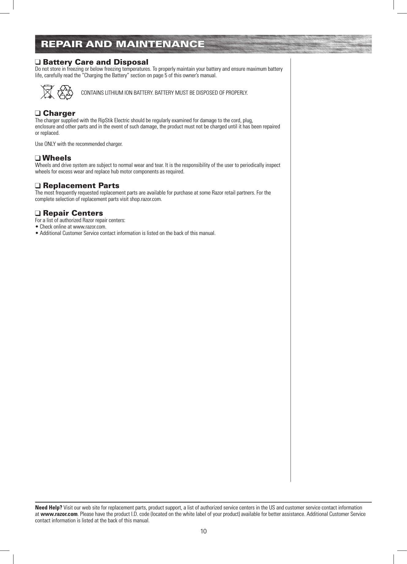 10Need Help? Visit our web site for replacement parts, product support, a list of authorized service centers in the US and customer service contact information at www.razor.com. Please have the product I.D. code (located on the white label of your product) available for better assistance. Additional Customer Service contact information is listed at the back of this manual.REPAIR AND MAINTENANCE Battery Care and Disposal Do not store in freezing or below freezing temperatures. To properly maintain your battery and ensure maximum battery life, carefully read the “Charging the Battery” section on page 5 of this owner’s manual.    CONTAINS LITHIUM ION BATTERY. BATTERY MUST BE DISPOSED OF PROPERLY. Charger  The charger supplied with the RipStik Electric should be regularly examined for damage to the cord, plug,  enclosure and other parts and in the event of such damage, the product must not be charged until it has been repaired or replaced.Use ONLY with the recommended charger. Wheels Wheels and drive system are subject to normal wear and tear. It is the responsibility of the user to periodically inspect wheels for excess wear and replace hub motor components as required.  Replacement Parts The most frequently requested replacement parts are available for purchase at some Razor retail partners. For the complete selection of replacement parts visit shop.razor.com.  Repair Centers For a list of authorized Razor repair centers:  • Check online at www.razor.com. • Additional Customer Service contact information is listed on the back of this manual.