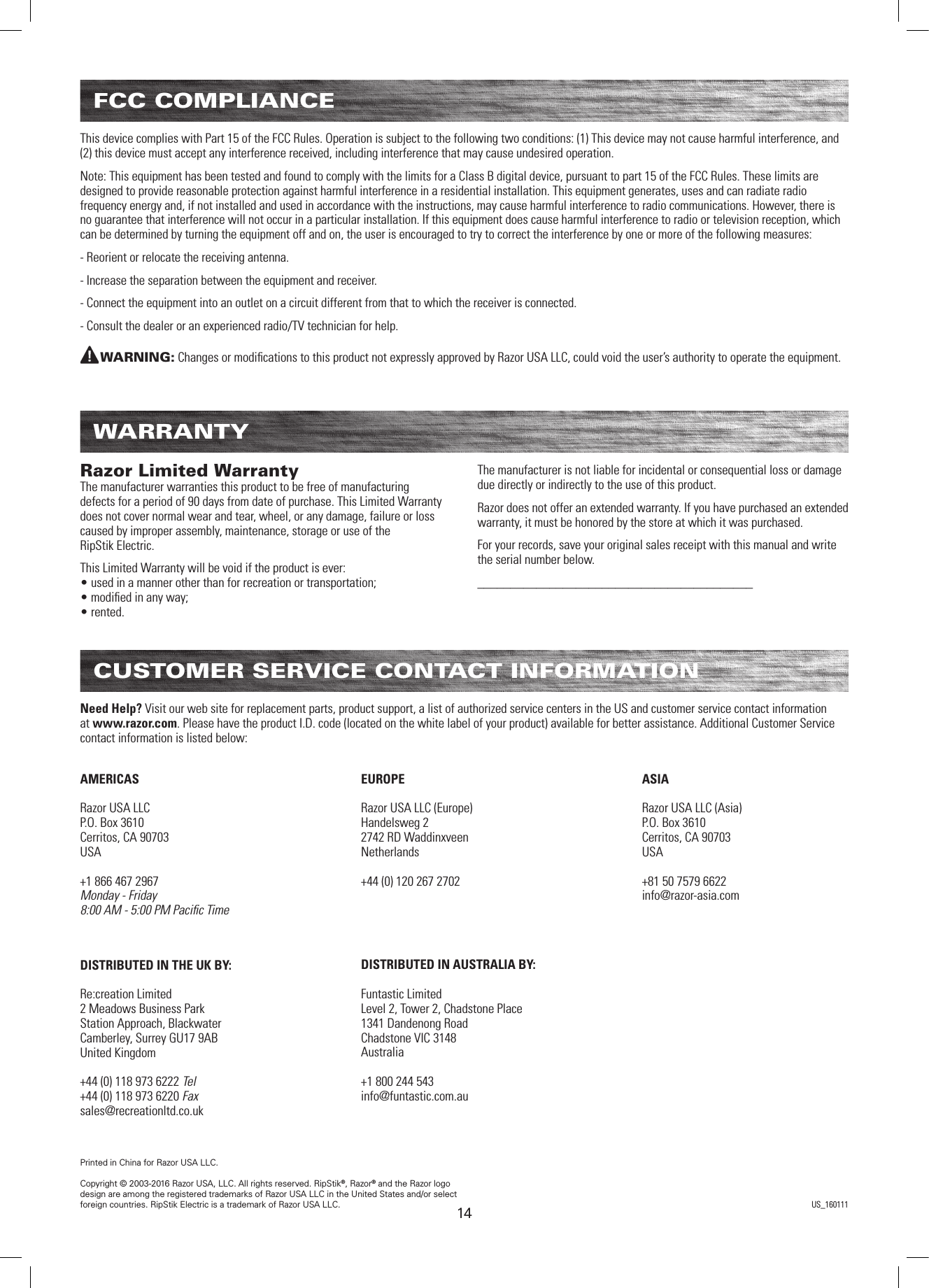 1414FCC COMPLIANCEThis device complies with Part 15 of the FCC Rules. Operation is subject to the following two conditions: (1) This device may not cause harmful interference, and (2) this device must accept any interference received, including interference that may cause undesired operation. Note: This equipment has been tested and found to comply with the limits for a Class B digital device, pursuant to part 15 of the FCC Rules. These limits are designed to provide reasonable protection against harmful interference in a residential installation. This equipment generates, uses and can radiate radio frequency energy and, if not installed and used in accordance with the instructions, may cause harmful interference to radio communications. However, there is no guarantee that interference will not occur in a particular installation. If this equipment does cause harmful interference to radio or television reception, which can be determined by turning the equipment off and on, the user is encouraged to try to correct the interference by one or more of the following measures:- Reorient or relocate the receiving antenna.- Increase the separation between the equipment and receiver.- Connect the equipment into an outlet on a circuit different from that to which the receiver is connected.- Consult the dealer or an experienced radio/TV technician for help.WARNING: Changes or modiﬁcations to this product not expressly approved by Razor USA LLC, could void the user’s authority to operate the equipment.  WARRANTYRazor Limited Warranty The manufacturer warranties this product to be free of manufacturing defects for a period of 90 days from date of purchase. This Limited Warranty does not cover normal wear and tear, wheel, or any damage, failure or loss caused by improper assembly, maintenance, storage or use of the  RipStik Electric.This Limited Warranty will be void if the product is ever: • used in a manner other than for recreation or transportation; • modiﬁed in any way; • rented.The manufacturer is not liable for incidental or consequential loss or damage due directly or indirectly to the use of this product.Razor does not offer an extended warranty. If you have purchased an extended warranty, it must be honored by the store at which it was purchased.For your records, save your original sales receipt with this manual and write the serial number below.__________________________________________CUSTOMER SERVICE CONTACT INFORMATIONAMERICASRazor USA LLCP.O. Box 3610Cerritos, CA 90703USA+1 866 467 2967Monday - Friday8:00 AM - 5:00 PM Paciﬁc TimeDISTRIBUTED IN THE UK BY:Re:creation Limited2 Meadows Business ParkStation Approach, BlackwaterCamberley, Surrey GU17 9ABUnited Kingdom+44 (0) 118 973 6222 Tel+44 (0) 118 973 6220 Faxsales@recreationltd.co.ukASIARazor USA LLC (Asia)P.O. Box 3610Cerritos, CA 90703USA+81 50 7579 6622info@razor-asia.comEUROPERazor USA LLC (Europe)Handelsweg 22742 RD WaddinxveenNetherlands+44 (0) 120 267 2702DISTRIBUTED IN AUSTRALIA BY:Funtastic LimitedLevel 2, Tower 2, Chadstone Place1341 Dandenong RoadChadstone VIC 3148Australia+1 800 244 543info@funtastic.com.auNeed Help? Visit our web site for replacement parts, product support, a list of authorized service centers in the US and customer service contact information at www.razor.com. Please have the product I.D. code (located on the white label of your product) available for better assistance. Additional Customer Service contact information is listed below:Printed in China for Razor USA LLC.Copyright © 2003-2016 Razor USA, LLC. All rights reserved. RipStik®, Razor® and the Razor logo design are among the registered trademarks of Razor USA LLC in the United States and/or select foreign countries. RipStik Electric is a trademark of Razor USA LLC. US_160111