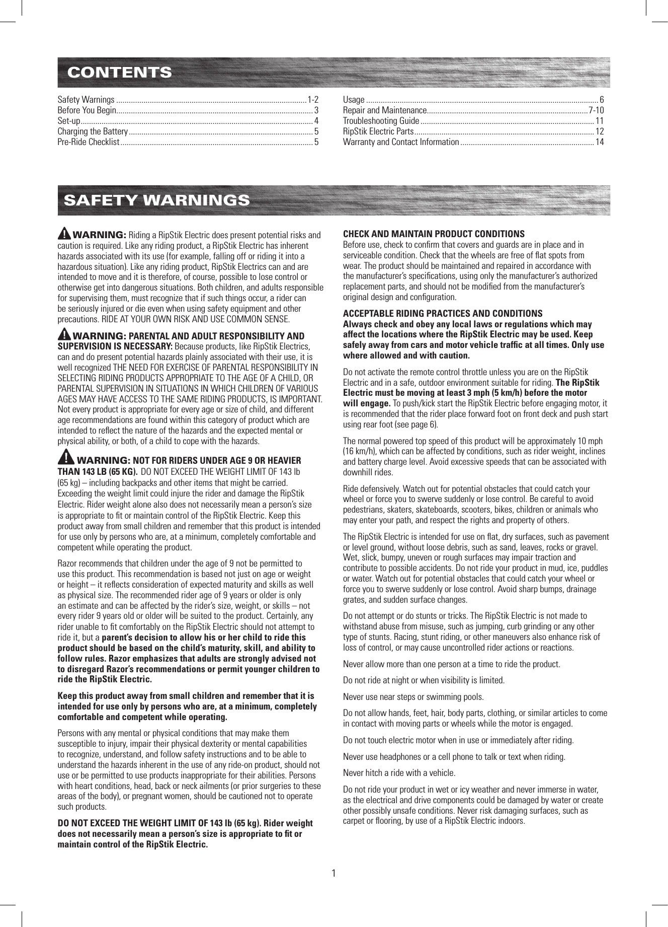 CONTENTS1Safety Warnings ...........................................................................................1-2Before You Begin.............................................................................................. 3Set-up ............................................................................................................... 4Charging the Battery ........................................................................................ 5Pre-Ride Checklist ............................................................................................ 5Usage ............................................................................................................... 6Repair and Maintenance.............................................................................7-10Troubleshooting Guide ................................................................................... 11RipStik Electric Parts ...................................................................................... 12Warranty and Contact Information ................................................................ 14SAFETY WARNINGSWARNING: Riding a RipStik Electric does present potential risks and caution is required. Like any riding product, a RipStik Electric has inherent hazards associated with its use (for example, falling off or riding it into a hazardous situation). Like any riding product, RipStik Electrics can and are intended to move and it is therefore, of course, possible to lose control or otherwise get into dangerous situations. Both children, and adults responsible for supervising them, must recognize that if such things occur, a rider can be seriously injured or die even when using safety equipment and other precautions. RIDE AT YOUR OWN RISK AND USE COMMON SENSE.WARNING: PARENTAL AND ADULT RESPONSIBILITY AND SUPERVISION IS NECESSARY: Because products, like RipStik Electrics, can and do present potential hazards plainly associated with their use, it is well recognized THE NEED FOR EXERCISE OF PARENTAL RESPONSIBILITY IN SELECTING RIDING PRODUCTS APPROPRIATE TO THE AGE OF A CHILD, OR PARENTAL SUPERVISION IN SITUATIONS IN WHICH CHILDREN OF VARIOUS AGES MAY HAVE ACCESS TO THE SAME RIDING PRODUCTS, IS IMPORTANT. Not every product is appropriate for every age or size of child, and different age recommendations are found within this category of product which are intended to reﬂect the nature of the hazards and the expected mental or physical ability, or both, of a child to cope with the hazards.WARNING: NOT FOR RIDERS UNDER AGE 9 OR HEAVIER THAN 143 LB (65 KG). DO NOT EXCEED THE WEIGHT LIMIT OF 143 lb  (65 kg) – including backpacks and other items that might be carried. Exceeding the weight limit could injure the rider and damage the RipStik Electric. Rider weight alone also does not necessarily mean a person’s size is appropriate to ﬁt or maintain control of the RipStik Electric. Keep this product away from small children and remember that this product is intended for use only by persons who are, at a minimum, completely comfortable and competent while operating the product. Razor recommends that children under the age of 9 not be permitted to use this product. This recommendation is based not just on age or weight or height – it reﬂects consideration of expected maturity and skills as well as physical size. The recommended rider age of 9 years or older is only an estimate and can be affected by the rider’s size, weight, or skills – not every rider 9 years old or older will be suited to the product. Certainly, any rider unable to ﬁt comfortably on the RipStik Electric should not attempt to ride it, but a parent’s decision to allow his or her child to ride this product should be based on the child’s maturity, skill, and ability to follow rules. Razor emphasizes that adults are strongly advised not to disregard Razor’s recommendations or permit younger children to ride the RipStik Electric.Keep this product away from small children and remember that it is intended for use only by persons who are, at a minimum, completely comfortable and competent while operating.Persons with any mental or physical conditions that may make them susceptible to injury, impair their physical dexterity or mental capabilities to recognize, understand, and follow safety instructions and to be able to understand the hazards inherent in the use of any ride-on product, should not use or be permitted to use products inappropriate for their abilities. Persons with heart conditions, head, back or neck ailments (or prior surgeries to these areas of the body), or pregnant women, should be cautioned not to operate such products.DO NOT EXCEED THE WEIGHT LIMIT OF 143 lb (65 kg). Rider weight does not necessarily mean a person’s size is appropriate to ﬁt or maintain control of the RipStik Electric.CHECK AND MAINTAIN PRODUCT CONDITIONSBefore use, check to conﬁrm that covers and guards are in place and in serviceable condition. Check that the wheels are free of ﬂat spots from wear. The product should be maintained and repaired in accordance with the manufacturer’s speciﬁcations, using only the manufacturer’s authorized replacement parts, and should not be modiﬁed from the manufacturer’s original design and conﬁguration. ACCEPTABLE RIDING PRACTICES AND CONDITIONSAlways check and obey any local laws or regulations which may affect the locations where the RipStik Electric may be used. Keep safely away from cars and motor vehicle trafﬁc at all times. Only use where allowed and with caution.Do not activate the remote control throttle unless you are on the RipStik Electric and in a safe, outdoor environment suitable for riding. The RipStik Electric must be moving at least 3 mph (5 km/h) before the motor  will engage. To push/kick start the RipStik Electric before engaging motor, it is recommended that the rider place forward foot on front deck and push start using rear foot (see page 6). The normal powered top speed of this product will be approximately 10 mph  (16 km/h), which can be affected by conditions, such as rider weight, inclines and battery charge level. Avoid excessive speeds that can be associated with downhill rides.Ride defensively. Watch out for potential obstacles that could catch your wheel or force you to swerve suddenly or lose control. Be careful to avoid pedestrians, skaters, skateboards, scooters, bikes, children or animals who may enter your path, and respect the rights and property of others.The RipStik Electric is intended for use on ﬂat, dry surfaces, such as pavement or level ground, without loose debris, such as sand, leaves, rocks or gravel. Wet, slick, bumpy, uneven or rough surfaces may impair traction and contribute to possible accidents. Do not ride your product in mud, ice, puddles or water. Watch out for potential obstacles that could catch your wheel or force you to swerve suddenly or lose control. Avoid sharp bumps, drainage grates, and sudden surface changes. Do not attempt or do stunts or tricks. The RipStik Electric is not made to withstand abuse from misuse, such as jumping, curb grinding or any other type of stunts. Racing, stunt riding, or other maneuvers also enhance risk of loss of control, or may cause uncontrolled rider actions or reactions.Never allow more than one person at a time to ride the product.Do not ride at night or when visibility is limited.Never use near steps or swimming pools.Do not allow hands, feet, hair, body parts, clothing, or similar articles to come in contact with moving parts or wheels while the motor is engaged.Do not touch electric motor when in use or immediately after riding.Never use headphones or a cell phone to talk or text when riding.Never hitch a ride with a vehicle.Do not ride your product in wet or icy weather and never immerse in water, as the electrical and drive components could be damaged by water or create other possibly unsafe conditions. Never risk damaging surfaces, such as carpet or ﬂooring, by use of a RipStik Electric indoors.