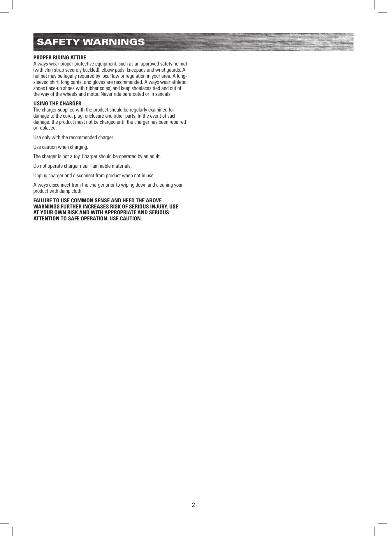 2SAFETY WARNINGSPROPER RIDING ATTIREAlways wear proper protective equipment, such as an approved safety helmet (with chin strap securely buckled), elbow pads, kneepads and wrist guards. A helmet may be legally required by local law or regulation in your area. A long-sleeved shirt, long pants, and gloves are recommended. Always wear athletic shoes (lace-up shoes with rubber soles) and keep shoelaces tied and out of the way of the wheels and motor. Never ride barefooted or in sandals.USING THE CHARGERThe charger supplied with the product should be regularly examined for damage to the cord, plug, enclosure and other parts. In the event of such damage, the product must not be charged until the charger has been repaired or replaced.Use only with the recommended charger.Use caution when charging.The charger is not a toy. Charger should be operated by an adult.Do not operate charger near ﬂammable materials.Unplug charger and disconnect from product when not in use.Always disconnect from the charger prior to wiping down and cleaning your product with damp cloth.FAILURE TO USE COMMON SENSE AND HEED THE ABOVE WARNINGS FURTHER INCREASES RISK OF SERIOUS INJURY. USE AT YOUR OWN RISK AND WITH APPROPRIATE AND SERIOUS ATTENTION TO SAFE OPERATION. USE CAUTION.