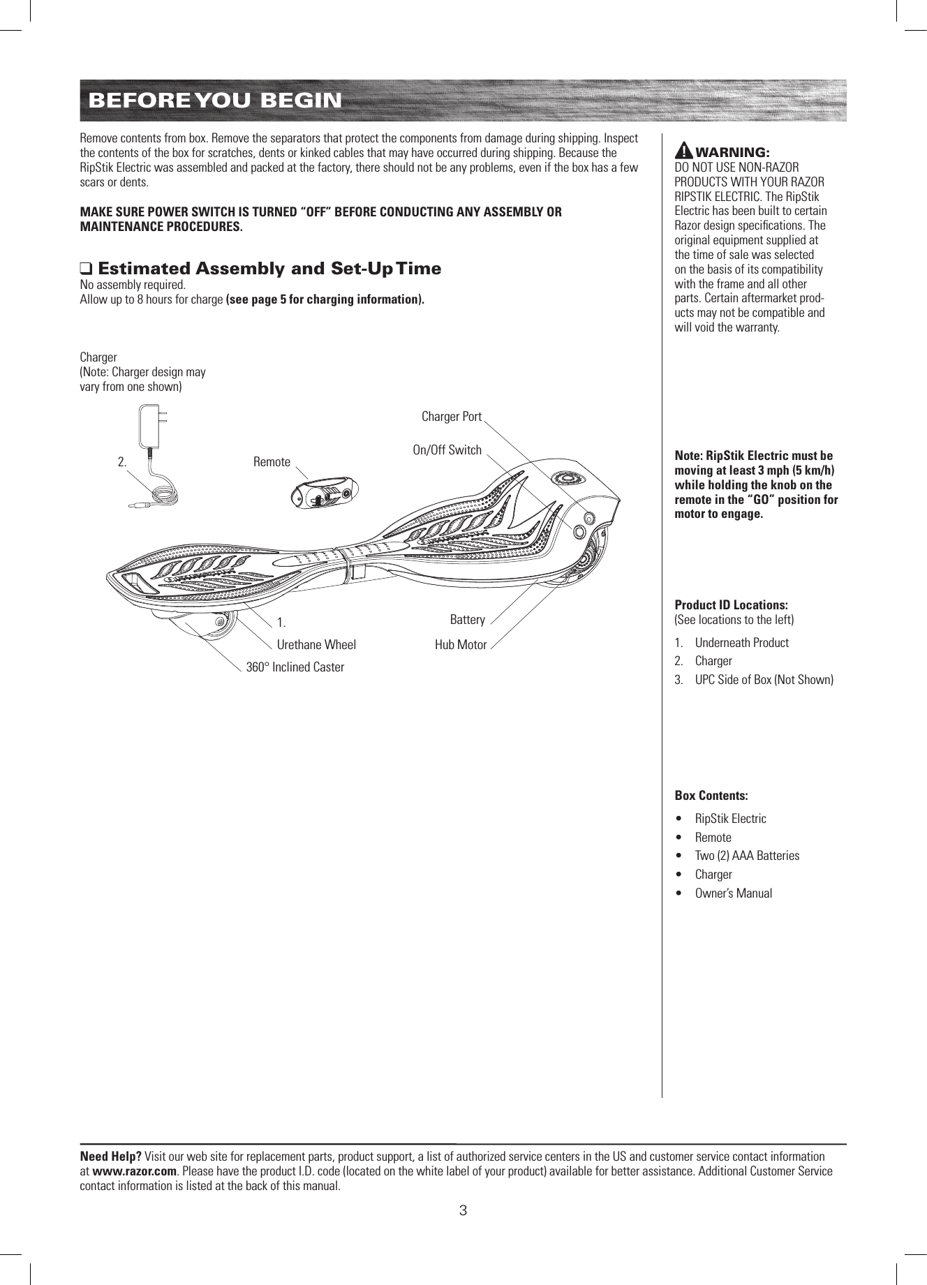 3Need Help? Visit our web site for replacement parts, product support, a list of authorized service centers in the US and customer service contact information at www.razor.com. Please have the product I.D. code (located on the white label of your product) available for better assistance. Additional Customer Service contact information is listed at the back of this manual.BEFORE YOU  BEGINRemove contents from box. Remove the separators that protect the components from damage during shipping. Inspect the contents of the box for scratches, dents or kinked cables that may have occurred during shipping. Because the RipStik Electric was assembled and packed at the factory, there should not be any problems, even if the box has a few scars or dents.MAKE SURE POWER SWITCH IS TURNED “OFF” BEFORE CONDUCTING ANY ASSEMBLY OR  MAINTENANCE PROCEDURES. Estimated Assembly and Set-Up TimeNo assembly required. Allow up to 8 hours for charge (see page 5 for charging information).WARNING:  DO NOT USE NON-RAZOR PRODUCTS WITH YOUR RAZOR RIPSTIK ELECTRIC. The RipStik Electric has been built to certain Razor design speciﬁcations. The original equipment supplied at the time of sale was selected on the basis of its compatibility with the frame and all other parts. Certain aftermarket prod-ucts may not be compatible and will void the warranty.Note: RipStik Electric must be moving at least 3 mph (5 km/h) while holding the knob on the remote in the “GO” position for motor to engage.Product ID Locations: (See locations to the left)1.  Underneath Product2.  Charger3.  UPC Side of Box (Not Shown)Box Contents: •  RipStik Electric•  Remote •  Two (2) AAA Batteries•  Charger•  Owner’s Manual360° Inclined CasterUrethane WheelRemoteBatteryHub MotorCharger PortOn/Off Switch1.2.Charger (Note: Charger design may vary from one shown)