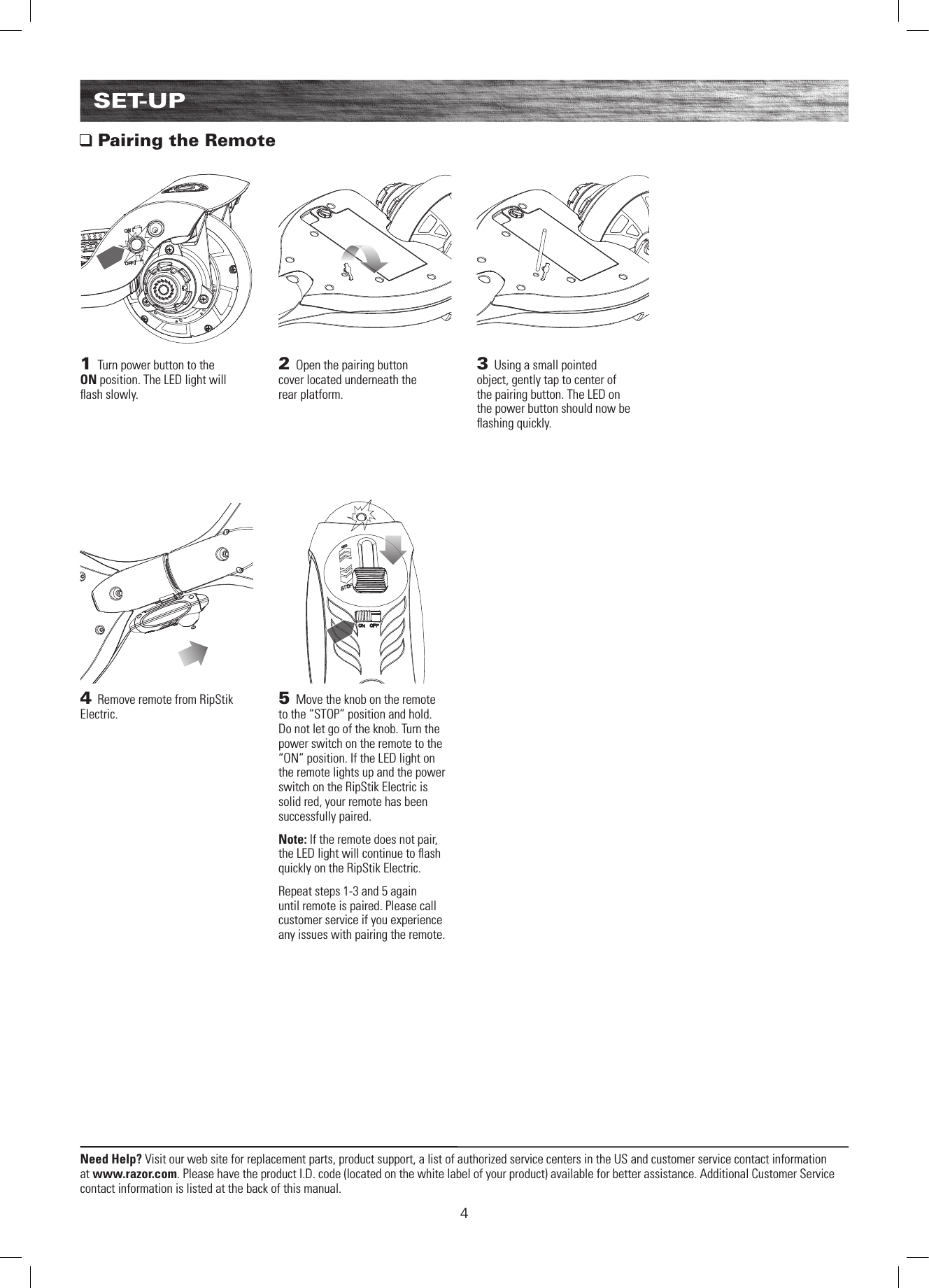 4Need Help? Visit our web site for replacement parts, product support, a list of authorized service centers in the US and customer service contact information at www.razor.com. Please have the product I.D. code (located on the white label of your product) available for better assistance. Additional Customer Service contact information is listed at the back of this manual.SET-UP Pairing the Remote4 Remove remote from RipStik Electric.3 Using a small pointed object, gently tap to center of the pairing button. The LED on the power button should now be ﬂ ashing quickly.1 Turn power button to the ON position. The LED light will ﬂ ash slowly.5 Move the knob on the remote to the “STOP” position and hold. Do not let go of the knob. Turn the power switch on the remote to the “ON” position. If the LED light on the remote lights up and the power switch on the RipStik Electric is solid red, your remote has been successfully paired.Note: If the remote does not pair, the LED light will continue to ﬂ ash quickly on the RipStik Electric.Repeat steps 1-3 and 5 again until remote is paired. Please call customer service if you experience any issues with pairing the remote.2 Open the pairing button cover located underneath the rear platform.