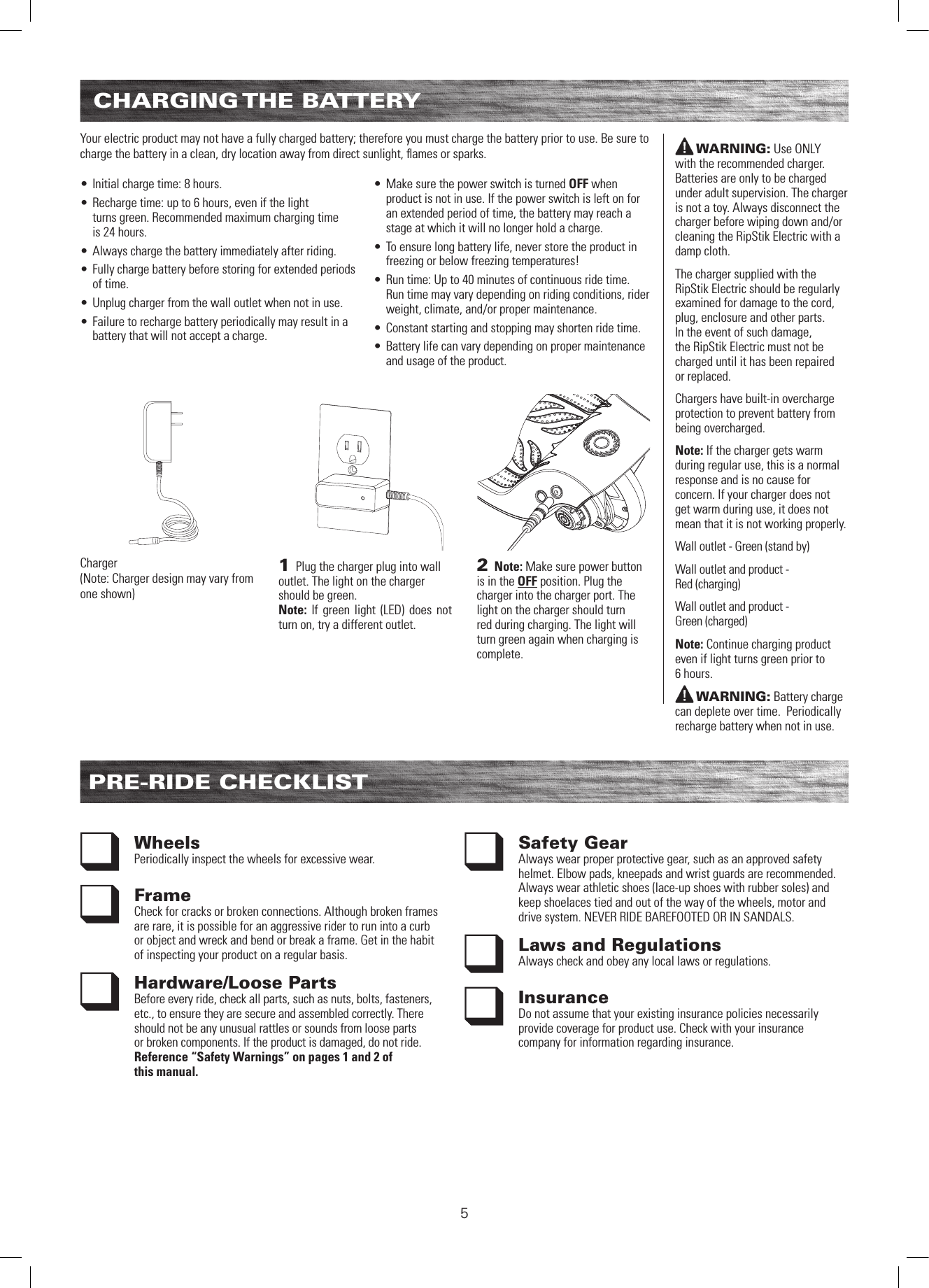 5CHARGING THE  BATTERYPRE-RIDE CHECKLISTWheels Periodically inspect the wheels for excessive wear.Frame Check for cracks or broken connections. Although broken frames are rare, it is possible for an aggressive rider to run into a curb or object and wreck and bend or break a frame. Get in the habit of inspecting your product on a regular basis.Hardware/Loose PartsBefore every ride, check all parts, such as nuts, bolts, fasteners, etc., to ensure they are secure and assembled correctly. There should not be any unusual rattles or sounds from loose parts or broken components. If the product is damaged, do not ride. Reference “Safety Warnings” on pages 1 and 2 of  this manual.Safety Gear Always wear proper protective gear, such as an approved safety helmet. Elbow pads, kneepads and wrist guards are recommended. Always wear athletic shoes (lace-up shoes with rubber soles) and keep shoelaces tied and out of the way of the wheels, motor and drive system. NEVER RIDE BAREFOOTED OR IN SANDALS.Laws and RegulationsAlways check and obey any local laws or regulations.InsuranceDo not assume that your existing insurance policies necessarily provide coverage for product use. Check with your insurance company for information regarding insurance.WARNING: Use ONLY  with the recommended charger. Batteries are only to be charged under adult supervision. The charger is not a toy. Always disconnect the charger before wiping down and/or cleaning the RipStik Electric with a damp cloth.The charger supplied with the RipStik Electric should be regularly examined for damage to the cord, plug, enclosure and other parts. In the event of such damage, the RipStik Electric must not be charged until it has been repaired or replaced.Chargers have built-in overcharge protection to prevent battery from being overcharged. Note: If the charger gets warm during regular use, this is a normal response and is no cause for concern. If your charger does not get warm during use, it does not mean that it is not working properly. Wall outlet - Green (stand by)Wall outlet and product -  Red (charging)Wall outlet and product -  Green (charged)Note: Continue charging product even if light turns green prior to  6 hours.WARNING: Battery charge can deplete over time.  Periodically recharge battery when not in use.Your electric product may not have a fully charged battery; therefore you must charge the battery prior to use. Be sure to charge the battery in a clean, dry location away from direct sunlight, ﬂames or sparks.  • Initial charge time: 8 hours.• Recharge time: up to 6 hours, even if the light  turns green. Recommended maximum charging time  is 24 hours.• Always charge the battery immediately after riding.• Fully charge battery before storing for extended periods of time.• Unplug charger from the wall outlet when not in use.• Failure to recharge battery periodically may result in a battery that will not accept a charge.  • Make sure the power switch is turned OFF when product is not in use. If the power switch is left on for an extended period of time, the battery may reach a stage at which it will no longer hold a charge.• To ensure long battery life, never store the product in freezing or below freezing temperatures! • Run time: Up to 40 minutes of continuous ride time. Run time may vary depending on riding conditions, rider weight, climate, and/or proper maintenance.• Constant starting and stopping may shorten ride time.• Battery life can vary depending on proper maintenance and usage of the product.2 Note: Make sure power button is in the OFF position. Plug the charger into the charger port. The light on the charger should turn red during charging. The light will turn green again when charging is complete. 1 Plug the charger plug into wall outlet. The light on the charger should be green. Note: If green light (LED) does not turn on, try a different outlet.Charger(Note: Charger design may vary from one shown)