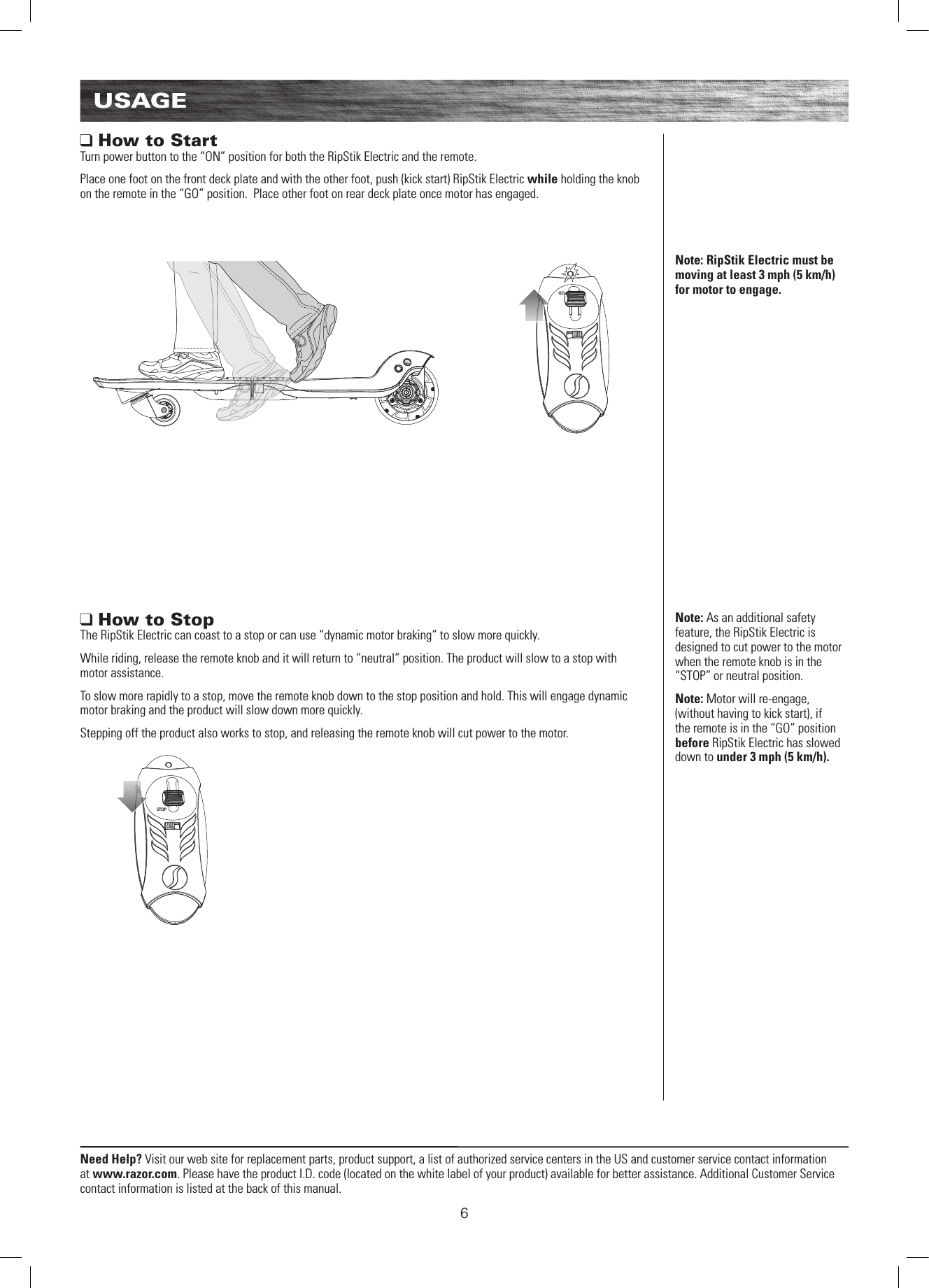 STOPGO6Need Help? Visit our web site for replacement parts, product support, a list of authorized service centers in the US and customer service contact information at www.razor.com. Please have the product I.D. code (located on the white label of your product) available for better assistance. Additional Customer Service contact information is listed at the back of this manual.USAGENote: RipStik Electric must be moving at least 3 mph (5 km/h) for motor to engage.Note: As an additional safety feature, the RipStik Electric is designed to cut power to the motor when the remote knob is in the “STOP” or neutral position.Note: Motor will re-engage, (without having to kick start), if the remote is in the “GO” position before RipStik Electric has slowed down to under 3 mph (5 km/h).  How to StartTurn power button to the “ON” position for both the RipStik Electric and the remote.Place one foot on the front deck plate and with the other foot, push (kick start) RipStik Electric while holding the knob on the remote in the “GO” position.  Place other foot on rear deck plate once motor has engaged. How to StopThe RipStik Electric can coast to a stop or can use “dynamic motor braking” to slow more quickly.While riding, release the remote knob and it will return to “neutral” position. The product will slow to a stop with motor assistance.To slow more rapidly to a stop, move the remote knob down to the stop position and hold. This will engage dynamic motor braking and the product will slow down more quickly. Stepping off the product also works to stop, and releasing the remote knob will cut power to the motor.