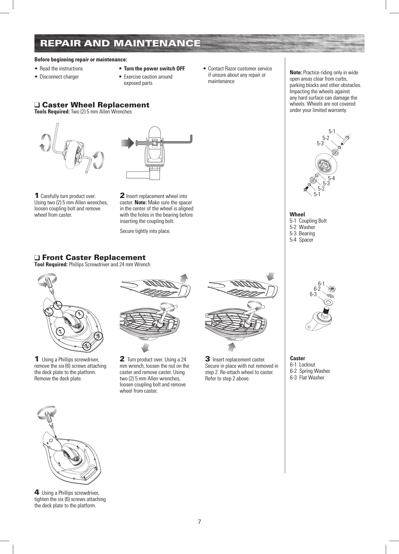 5-15-25-35-45-15-25-36-16-26-3Wheel5-1  Coupling Bolt5-2  Washer5-3  Bearing5-4  Spacer7REPAIR AND MAINTENANCE1 Using a Phillips screwdriver, remove the six (6) screws attaching the deck plate to the platform. Remove the deck plate.4 Using a Phillips screwdriver, tighten the six (6) screws attaching the deck plate to the platform.2 Turn product over. Using a 24 mm wrench, loosen the nut on the caster and remove caster. Using two (2) 5 mm Allen wrenches, loosen coupling bolt and remove wheel from caster.3 Insert replacement caster. Secure in place with nut removed in step 2. Re-attach wheel to caster. Refer to step 2 above. Front Caster ReplacementTool Required: Phillips Screwdriver and 24 mm WrenchBefore beginning repair or maintenance:• Read the instructions• Disconnect charger• Turn the power switch OFF• Exercise caution around exposed parts• Contact Razor customer service if unsure about any repair or maintenance1 Carefully turn product over. Using two (2) 5 mm Allen wrenches, loosen coupling bolt and remove wheel from caster.2 Insert replacement wheel into caster. Note: Make sure the spacer in the center of the wheel is aligned with the holes in the bearing before inserting the coupling bolt. Secure tightly into place. Caster Wheel ReplacementTools Required: Two (2) 5 mm Allen WrenchesNote: Practice riding only in wide open areas clear from curbs, parking blocks and other obstacles. Impacting the wheels against any hard surface can damage the wheels. Wheels are not covered under your limited warranty.Caster6-1  Locknut6-2  Spring Washer6-3  Flat Washer  