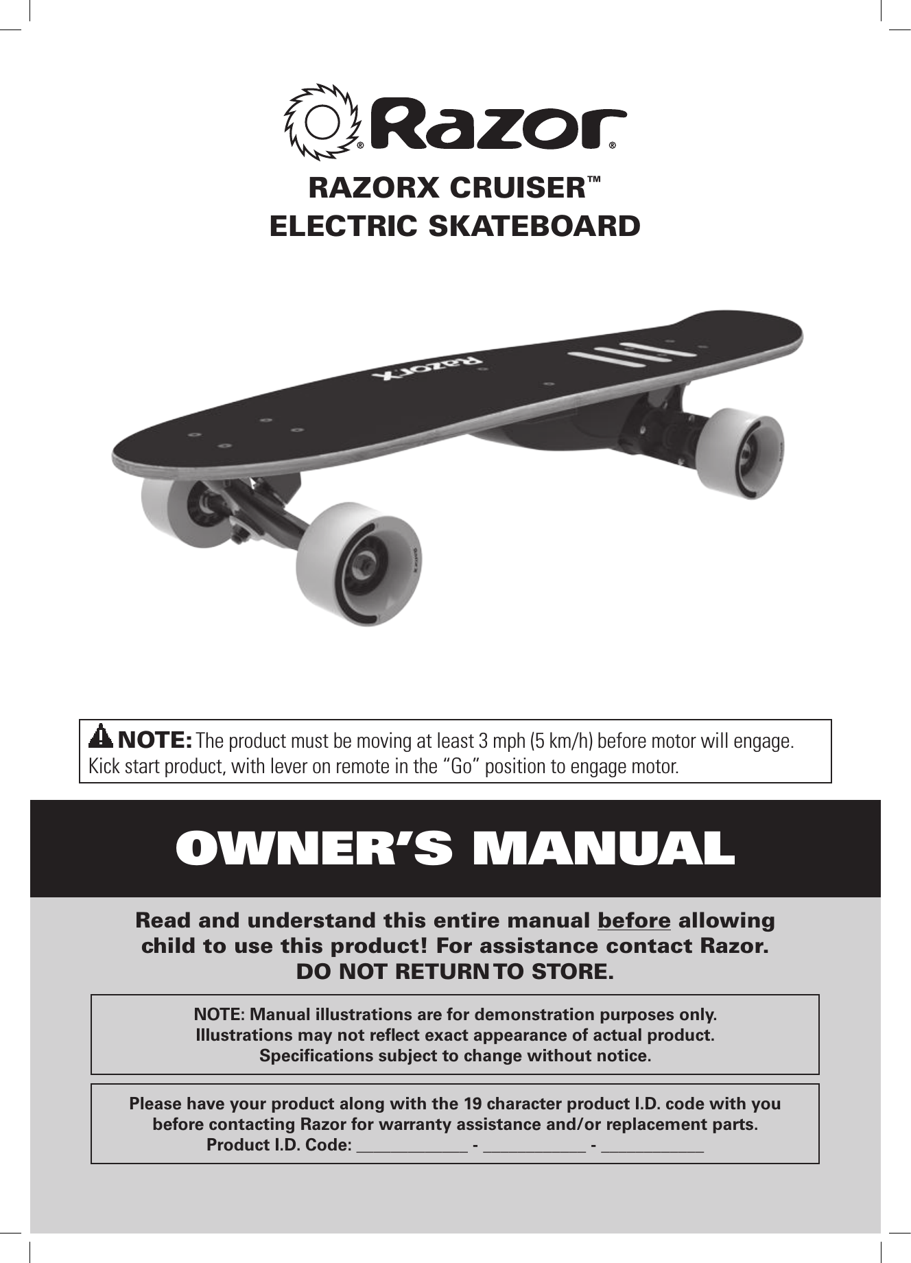 OWNER’S MANUALNOTE: The product must be moving at least 3 mph (5 km/h) before motor will engage. Kick start product, with lever on remote in the “Go” position to engage motor.Read and understand this entire manual before allowing  child to use this product! For assistance contact Razor.  DO NOT RETURN TO STORE.NOTE: Manual illustrations are for demonstration purposes only.  Illustrations may not reﬂect exact appearance of actual product.Speciﬁcations subject to change without notice.Please have your product along with the 19 character product I.D. code with you before contacting Razor for warranty assistance and/or replacement parts. Product I.D. Code: _____________ - ____________ - ____________RAZORX CRUISER™ELECTRIC SKATEBOARD