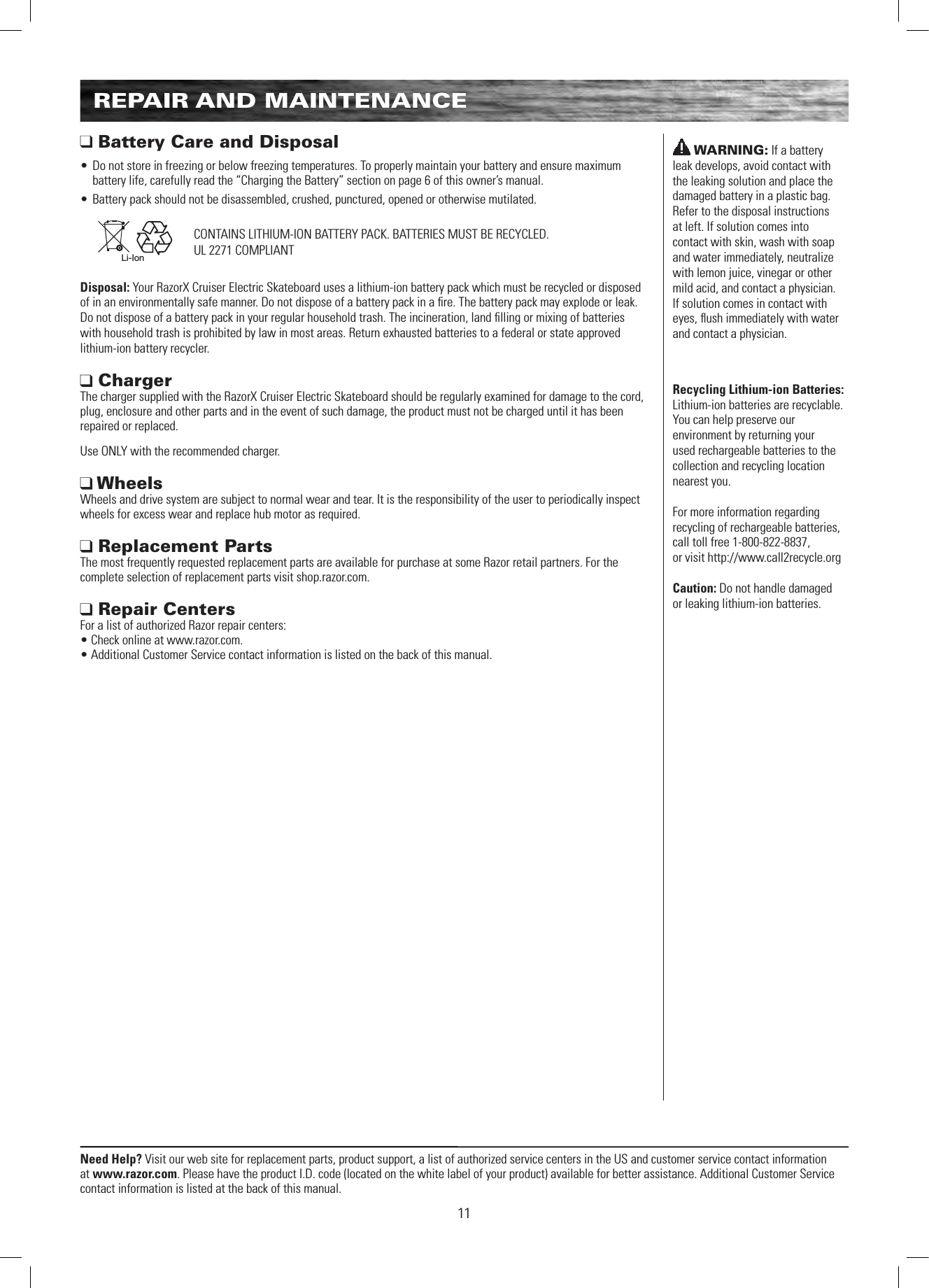 Need Help? Visit our web site for replacement parts, product support, a list of authorized service centers in the US and customer service contact information at www.razor.com. Please have the product I.D. code (located on the white label of your product) available for better assistance. Additional Customer Service contact information is listed at the back of this manual.11REPAIR AND MAINTENANCE Battery Care and Disposal• Do not store in freezing or below freezing temperatures. To properly maintain your battery and ensure maximum battery life, carefully read the “Charging the Battery” section on page 6 of this owner’s manual.• Battery pack should not be disassembled, crushed, punctured, opened or otherwise mutilated.   Li-IonDisposal: Your RazorX Cruiser Electric Skateboard uses a lithium-ion battery pack which must be recycled or disposed of in an environmentally safe manner. Do not dispose of a battery pack in a ﬁre. The battery pack may explode or leak.  Do not dispose of a battery pack in your regular household trash. The incineration, land ﬁlling or mixing of batteries with household trash is prohibited by law in most areas. Return exhausted batteries to a federal or state approved lithium-ion battery recycler. Charger  The charger supplied with the RazorX Cruiser Electric Skateboard should be regularly examined for damage to the cord, plug, enclosure and other parts and in the event of such damage, the product must not be charged until it has been repaired or replaced.Use ONLY with the recommended charger. Wheels Wheels and drive system are subject to normal wear and tear. It is the responsibility of the user to periodically inspect wheels for excess wear and replace hub motor as required.  Replacement Parts The most frequently requested replacement parts are available for purchase at some Razor retail partners. For the complete selection of replacement parts visit shop.razor.com.  Repair Centers For a list of authorized Razor repair centers:  • Check online at www.razor.com. • Additional Customer Service contact information is listed on the back of this manual.CONTAINS LITHIUM-ION BATTERY PACK. BATTERIES MUST BE RECYCLED.UL 2271 COMPLIANTWARNING: If a battery leak develops, avoid contact with the leaking solution and place the damaged battery in a plastic bag. Refer to the disposal instructions at left. If solution comes into contact with skin, wash with soap and water immediately, neutralize with lemon juice, vinegar or other mild acid, and contact a physician. If solution comes in contact with eyes, ﬂush immediately with water and contact a physician.Recycling Lithium-ion Batteries: Lithium-ion batteries are recyclable. You can help preserve our environment by returning your used rechargeable batteries to the collection and recycling location nearest you.For more information regarding recycling of rechargeable batteries, call toll free 1-800-822-8837,  or visit http://www.call2recycle.orgCaution: Do not handle damaged  or leaking lithium-ion batteries.