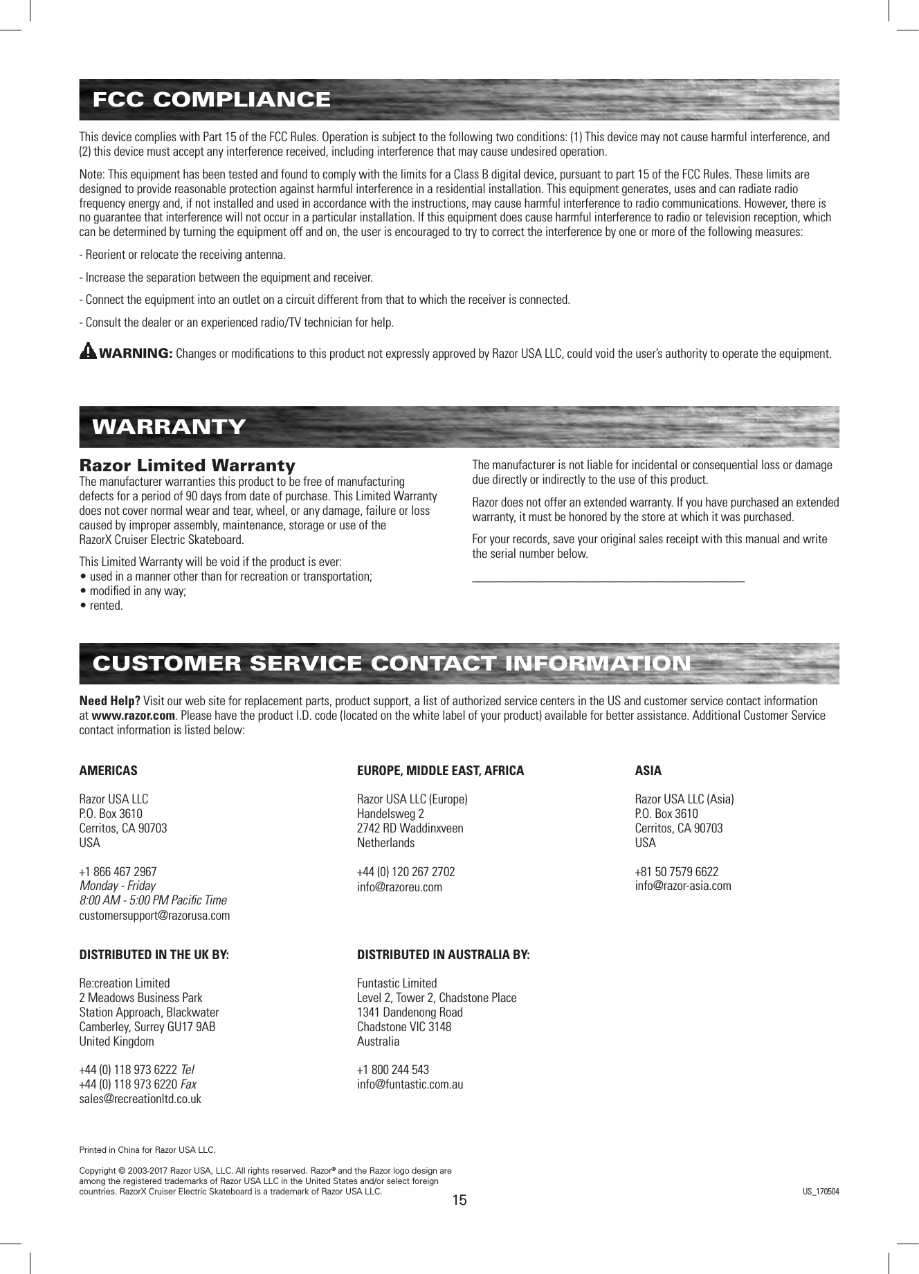 1515FCC COMPLIANCEThis device complies with Part 15 of the FCC Rules. Operation is subject to the following two conditions: (1) This device may not cause harmful interference, and (2) this device must accept any interference received, including interference that may cause undesired operation. Note: This equipment has been tested and found to comply with the limits for a Class B digital device, pursuant to part 15 of the FCC Rules. These limits are designed to provide reasonable protection against harmful interference in a residential installation. This equipment generates, uses and can radiate radio frequency energy and, if not installed and used in accordance with the instructions, may cause harmful interference to radio communications. However, there is no guarantee that interference will not occur in a particular installation. If this equipment does cause harmful interference to radio or television reception, which can be determined by turning the equipment off and on, the user is encouraged to try to correct the interference by one or more of the following measures:- Reorient or relocate the receiving antenna.- Increase the separation between the equipment and receiver.- Connect the equipment into an outlet on a circuit different from that to which the receiver is connected.- Consult the dealer or an experienced radio/TV technician for help.WARNING: Changes or modiﬁcations to this product not expressly approved by Razor USA LLC, could void the user’s authority to operate the equipment.  WARRANTYRazor Limited Warranty The manufacturer warranties this product to be free of manufacturing defects for a period of 90 days from date of purchase. This Limited Warranty does not cover normal wear and tear, wheel, or any damage, failure or loss caused by improper assembly, maintenance, storage or use of the  RazorX Cruiser Electric Skateboard.This Limited Warranty will be void if the product is ever: • used in a manner other than for recreation or transportation; • modiﬁed in any way; • rented.The manufacturer is not liable for incidental or consequential loss or damage due directly or indirectly to the use of this product.Razor does not offer an extended warranty. If you have purchased an extended warranty, it must be honored by the store at which it was purchased.For your records, save your original sales receipt with this manual and write the serial number below.__________________________________________CUSTOMER SERVICE CONTACT INFORMATIONAMERICASRazor USA LLCP.O. Box 3610Cerritos, CA 90703USA+1 866 467 2967Monday - Friday8:00 AM - 5:00 PM Paciﬁc Timecustomersupport@razorusa.comDISTRIBUTED IN THE UK BY:Re:creation Limited2 Meadows Business ParkStation Approach, BlackwaterCamberley, Surrey GU17 9ABUnited Kingdom+44 (0) 118 973 6222 Tel+44 (0) 118 973 6220 Faxsales@recreationltd.co.ukASIARazor USA LLC (Asia)P.O. Box 3610Cerritos, CA 90703USA+81 50 7579 6622info@razor-asia.comEUROPE, MIDDLE EAST, AFRICARazor USA LLC (Europe)Handelsweg 22742 RD WaddinxveenNetherlands+44 (0) 120 267 2702info@razoreu.comDISTRIBUTED IN AUSTRALIA BY:Funtastic LimitedLevel 2, Tower 2, Chadstone Place1341 Dandenong RoadChadstone VIC 3148Australia+1 800 244 543info@funtastic.com.auNeed Help? Visit our web site for replacement parts, product support, a list of authorized service centers in the US and customer service contact information at www.razor.com. Please have the product I.D. code (located on the white label of your product) available for better assistance. Additional Customer Service contact information is listed below:Printed in China for Razor USA LLC.Copyright © 2003-2017 Razor USA, LLC. All rights reserved. Razor® and the Razor logo design are among the registered trademarks of Razor USA LLC in the United States and/or select foreign countries. RazorX Cruiser Electric Skateboard is a trademark of Razor USA LLC. US_170504