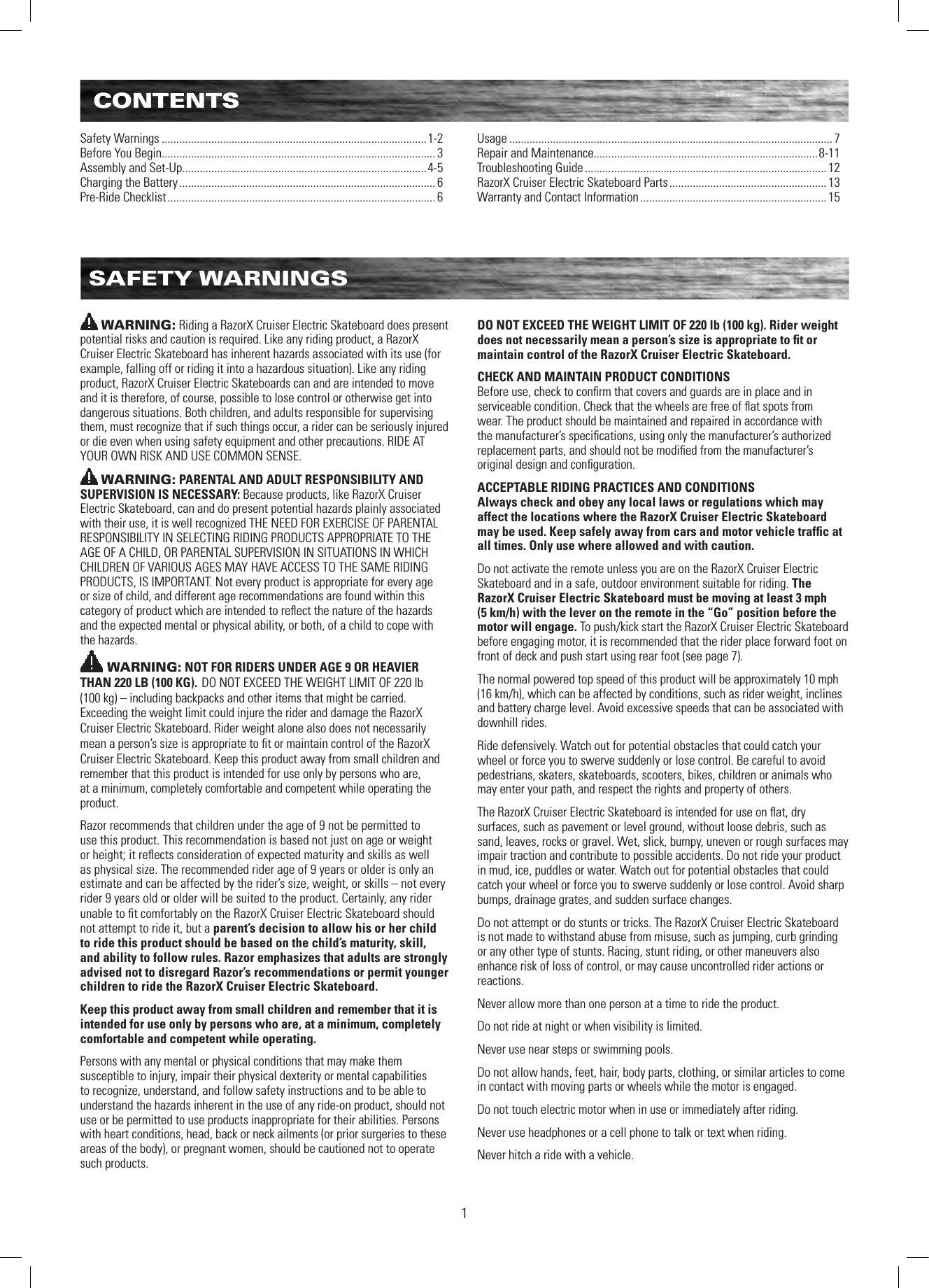 CONTENTS1CONTENTSSafety Warnings ...........................................................................................1-2Before You Begin.............................................................................................. 3Assembly and Set-Up....................................................................................4-5Charging the Battery ........................................................................................ 6Pre-Ride Checklist ............................................................................................ 6Usage ............................................................................................................... 7Repair and Maintenance.............................................................................8-11Troubleshooting Guide ................................................................................... 12RazorX Cruiser Electric Skateboard Parts ...................................................... 13Warranty and Contact Information ................................................................ 15SAFETY WARNINGSWARNING: Riding a RazorX Cruiser Electric Skateboard does present potential risks and caution is required. Like any riding product, a RazorX Cruiser Electric Skateboard has inherent hazards associated with its use (for example, falling off or riding it into a hazardous situation). Like any riding product, RazorX Cruiser Electric Skateboards can and are intended to move and it is therefore, of course, possible to lose control or otherwise get into dangerous situations. Both children, and adults responsible for supervising them, must recognize that if such things occur, a rider can be seriously injured or die even when using safety equipment and other precautions. RIDE AT YOUR OWN RISK AND USE COMMON SENSE.WARNING: PARENTAL AND ADULT RESPONSIBILITY AND SUPERVISION IS NECESSARY: Because products, like RazorX Cruiser Electric Skateboard, can and do present potential hazards plainly associated with their use, it is well recognized THE NEED FOR EXERCISE OF PARENTAL RESPONSIBILITY IN SELECTING RIDING PRODUCTS APPROPRIATE TO THE AGE OF A CHILD, OR PARENTAL SUPERVISION IN SITUATIONS IN WHICH CHILDREN OF VARIOUS AGES MAY HAVE ACCESS TO THE SAME RIDING PRODUCTS, IS IMPORTANT. Not every product is appropriate for every age or size of child, and different age recommendations are found within this category of product which are intended to reﬂect the nature of the hazards and the expected mental or physical ability, or both, of a child to cope with the hazards.WARNING: NOT FOR RIDERS UNDER AGE 9 OR HEAVIER THAN 220 LB (100 KG). DO NOT EXCEED THE WEIGHT LIMIT OF 220 lb  (100 kg) – including backpacks and other items that might be carried. Exceeding the weight limit could injure the rider and damage the RazorX Cruiser Electric Skateboard. Rider weight alone also does not necessarily mean a person’s size is appropriate to ﬁt or maintain control of the RazorX Cruiser Electric Skateboard. Keep this product away from small children and remember that this product is intended for use only by persons who are, at a minimum, completely comfortable and competent while operating the product. Razor recommends that children under the age of 9 not be permitted to use this product. This recommendation is based not just on age or weight or height; it reﬂects consideration of expected maturity and skills as well as physical size. The recommended rider age of 9 years or older is only an estimate and can be affected by the rider’s size, weight, or skills – not every rider 9 years old or older will be suited to the product. Certainly, any rider unable to ﬁt comfortably on the RazorX Cruiser Electric Skateboard should not attempt to ride it, but a parent’s decision to allow his or her child to ride this product should be based on the child’s maturity, skill, and ability to follow rules. Razor emphasizes that adults are strongly advised not to disregard Razor’s recommendations or permit younger children to ride the RazorX Cruiser Electric Skateboard.Keep this product away from small children and remember that it is intended for use only by persons who are, at a minimum, completely comfortable and competent while operating.Persons with any mental or physical conditions that may make them susceptible to injury, impair their physical dexterity or mental capabilities to recognize, understand, and follow safety instructions and to be able to understand the hazards inherent in the use of any ride-on product, should not use or be permitted to use products inappropriate for their abilities. Persons with heart conditions, head, back or neck ailments (or prior surgeries to these areas of the body), or pregnant women, should be cautioned not to operate such products.DO NOT EXCEED THE WEIGHT LIMIT OF 220 lb (100 kg). Rider weight does not necessarily mean a person’s size is appropriate to ﬁt or maintain control of the RazorX Cruiser Electric Skateboard.CHECK AND MAINTAIN PRODUCT CONDITIONSBefore use, check to conﬁrm that covers and guards are in place and in serviceable condition. Check that the wheels are free of ﬂat spots from wear. The product should be maintained and repaired in accordance with the manufacturer’s speciﬁcations, using only the manufacturer’s authorized replacement parts, and should not be modiﬁed from the manufacturer’s original design and conﬁguration. ACCEPTABLE RIDING PRACTICES AND CONDITIONSAlways check and obey any local laws or regulations which may affect the locations where the RazorX Cruiser Electric Skateboard may be used. Keep safely away from cars and motor vehicle trafﬁc at all times. Only use where allowed and with caution.Do not activate the remote unless you are on the RazorX Cruiser Electric Skateboard and in a safe, outdoor environment suitable for riding. The RazorX Cruiser Electric Skateboard must be moving at least 3 mph (5 km/h) with the lever on the remote in the “Go” position before the motor will engage. To push/kick start the RazorX Cruiser Electric Skateboard before engaging motor, it is recommended that the rider place forward foot on front of deck and push start using rear foot (see page 7). The normal powered top speed of this product will be approximately 10 mph  (16 km/h), which can be affected by conditions, such as rider weight, inclines and battery charge level. Avoid excessive speeds that can be associated with downhill rides.Ride defensively. Watch out for potential obstacles that could catch your wheel or force you to swerve suddenly or lose control. Be careful to avoid pedestrians, skaters, skateboards, scooters, bikes, children or animals who may enter your path, and respect the rights and property of others.The RazorX Cruiser Electric Skateboard is intended for use on ﬂat, dry surfaces, such as pavement or level ground, without loose debris, such as sand, leaves, rocks or gravel. Wet, slick, bumpy, uneven or rough surfaces may impair traction and contribute to possible accidents. Do not ride your product in mud, ice, puddles or water. Watch out for potential obstacles that could catch your wheel or force you to swerve suddenly or lose control. Avoid sharp bumps, drainage grates, and sudden surface changes. Do not attempt or do stunts or tricks. The RazorX Cruiser Electric Skateboard is not made to withstand abuse from misuse, such as jumping, curb grinding or any other type of stunts. Racing, stunt riding, or other maneuvers also enhance risk of loss of control, or may cause uncontrolled rider actions or reactions.Never allow more than one person at a time to ride the product.Do not ride at night or when visibility is limited.Never use near steps or swimming pools.Do not allow hands, feet, hair, body parts, clothing, or similar articles to come in contact with moving parts or wheels while the motor is engaged.Do not touch electric motor when in use or immediately after riding.Never use headphones or a cell phone to talk or text when riding.Never hitch a ride with a vehicle.