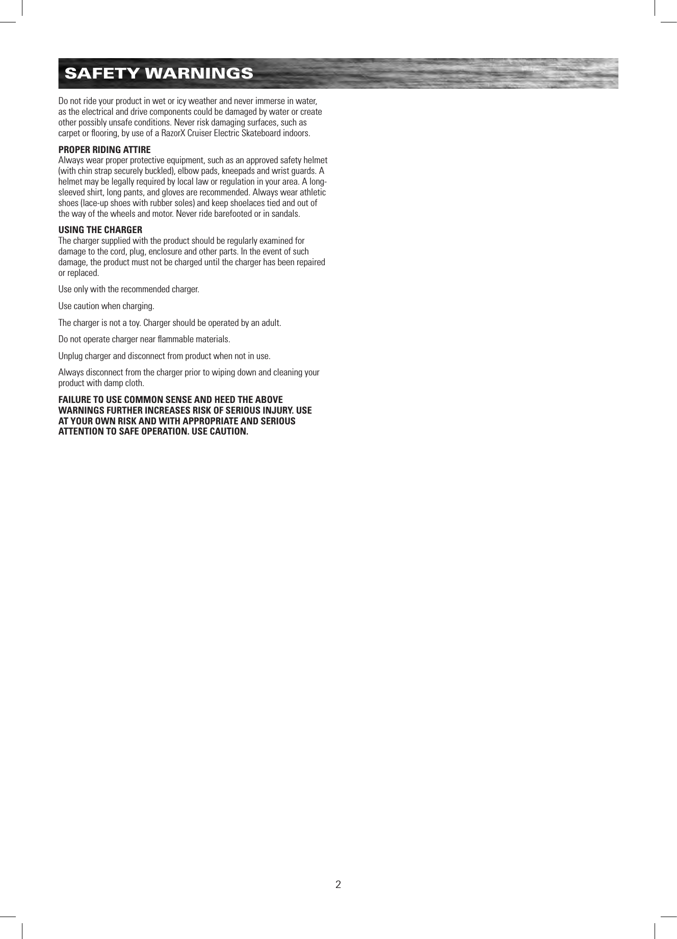2SAFETY WARNINGSDo not ride your product in wet or icy weather and never immerse in water, as the electrical and drive components could be damaged by water or create other possibly unsafe conditions. Never risk damaging surfaces, such as carpet or ﬂooring, by use of a RazorX Cruiser Electric Skateboard indoors.PROPER RIDING ATTIREAlways wear proper protective equipment, such as an approved safety helmet (with chin strap securely buckled), elbow pads, kneepads and wrist guards. A helmet may be legally required by local law or regulation in your area. A long-sleeved shirt, long pants, and gloves are recommended. Always wear athletic shoes (lace-up shoes with rubber soles) and keep shoelaces tied and out of the way of the wheels and motor. Never ride barefooted or in sandals.USING THE CHARGERThe charger supplied with the product should be regularly examined for damage to the cord, plug, enclosure and other parts. In the event of such damage, the product must not be charged until the charger has been repaired or replaced.Use only with the recommended charger.Use caution when charging.The charger is not a toy. Charger should be operated by an adult.Do not operate charger near ﬂammable materials.Unplug charger and disconnect from product when not in use.Always disconnect from the charger prior to wiping down and cleaning your product with damp cloth.FAILURE TO USE COMMON SENSE AND HEED THE ABOVE WARNINGS FURTHER INCREASES RISK OF SERIOUS INJURY. USE AT YOUR OWN RISK AND WITH APPROPRIATE AND SERIOUS ATTENTION TO SAFE OPERATION. USE CAUTION.