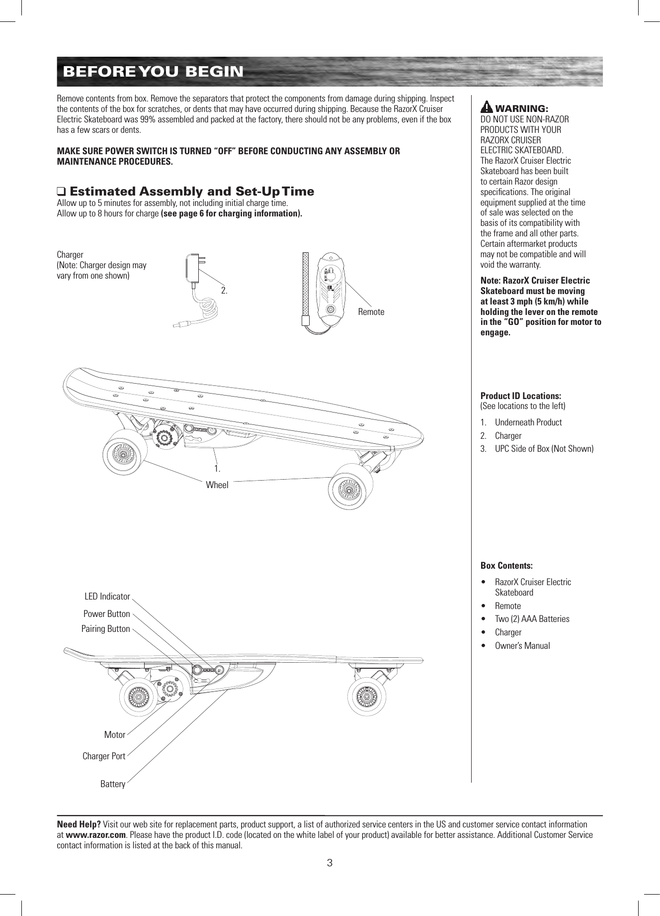 Need Help? Visit our web site for replacement parts, product support, a list of authorized service centers in the US and customer service contact information at www.razor.com. Please have the product I.D. code (located on the white label of your product) available for better assistance. Additional Customer Service contact information is listed at the back of this manual.3Remove contents from box. Remove the separators that protect the components from damage during shipping. Inspect the contents of the box for scratches, or dents that may have occurred during shipping. Because the RazorX Cruiser Electric Skateboard was 99% assembled and packed at the factory, there should not be any problems, even if the box has a few scars or dents.MAKE SURE POWER SWITCH IS TURNED “OFF” BEFORE CONDUCTING ANY ASSEMBLY OR  MAINTENANCE PROCEDURES. Estimated Assembly and Set-Up TimeAllow up to 5 minutes for assembly, not including initial charge time.  Allow up to 8 hours for charge (see page 6 for charging information).WARNING:  DO NOT USE NON-RAZOR PRODUCTS WITH YOUR  RAZORX CRUISER  ELECTRIC SKATEBOARD.  The RazorX Cruiser Electric Skateboard has been built  to certain Razor design  speciﬁcations. The original equipment supplied at the time of sale was selected on the basis of its compatibility with the frame and all other parts. Certain aftermarket products may not be compatible and will void the warranty.Note: RazorX Cruiser Electric Skateboard must be moving at least 3 mph (5 km/h) while holding the lever on the remote in the “GO” position for motor to engage.Product ID Locations: (See locations to the left)1.  Underneath Product2.  Charger3.  UPC Side of Box (Not Shown)Box Contents: •  RazorX Cruiser Electric Skateboard•  Remote •  Two (2) AAA Batteries•  Charger•  Owner’s ManualWheel1.Remote2.BatteryMotorCharger PortPower ButtonPairing ButtonLED IndicatorCharger (Note: Charger design may vary from one shown)BEFORE YOU  BEGIN