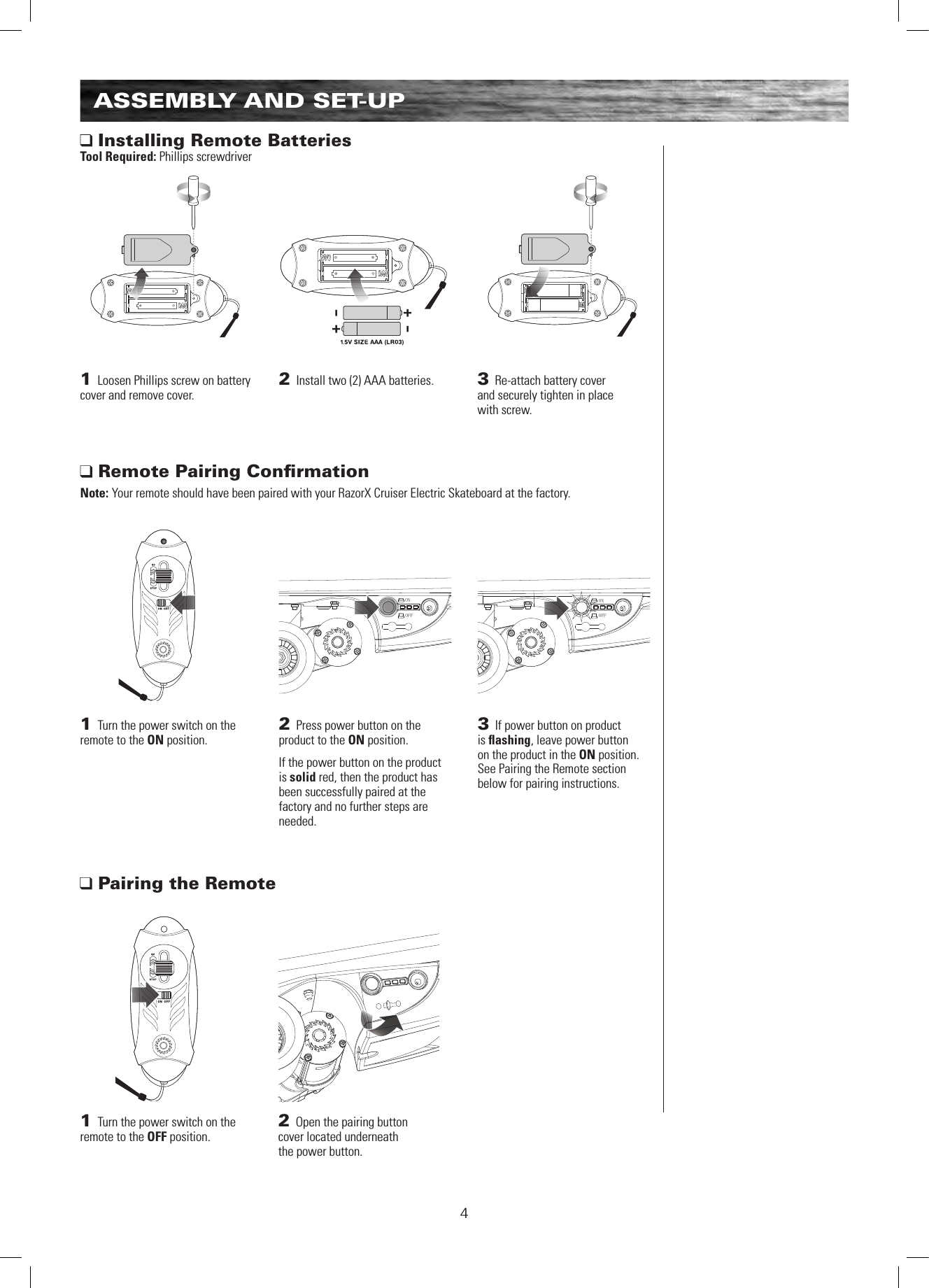 ONOFFONOFF4ASSEMBLY AND SET-UP Installing Remote BatteriesTool Required: Phillips screwdriver Remote Pairing ConﬁrmationNote: Your remote should have been paired with your RazorX Cruiser Electric Skateboard at the factory.1 Loosen Phillips screw on battery cover and remove cover. 1 Turn the power switch on the remote to the ON position. 2 Install two (2) AAA batteries.1 Turn the power switch on the remote to the OFF position. 3 Re-attach battery cover  and securely tighten in place  with screw.2 Press power button on the product to the ON position. If the power button on the product is solid red, then the product has been successfully paired at the factory and no further steps are needed.3 If power button on product  is ﬂashing, leave power button  on the product in the ON position.  See Pairing the Remote section below for pairing instructions. Pairing the Remote2 Open the pairing button  cover located underneath  the power button.