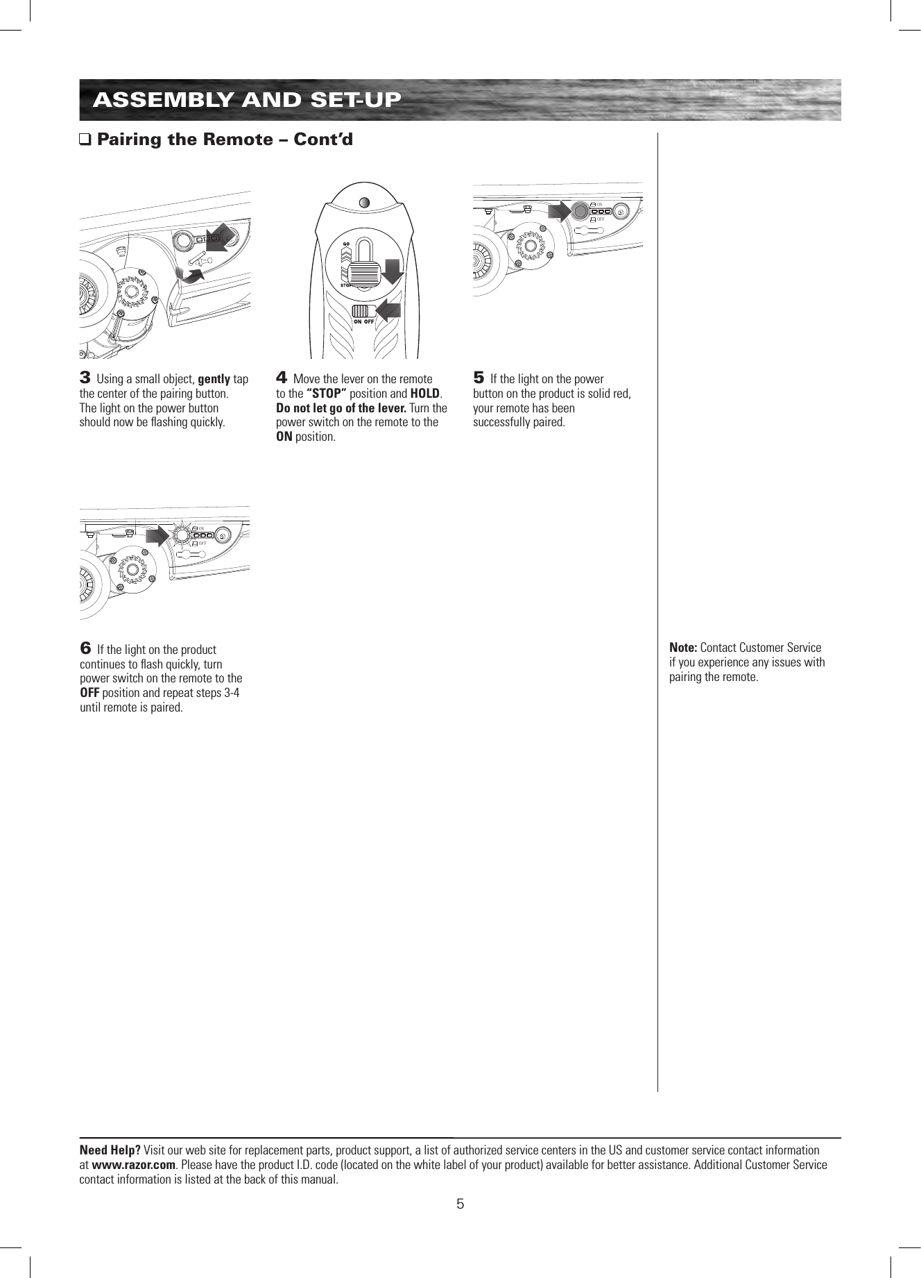 ONOFFONOFFNeed Help? Visit our web site for replacement parts, product support, a list of authorized service centers in the US and customer service contact information at www.razor.com. Please have the product I.D. code (located on the white label of your product) available for better assistance. Additional Customer Service contact information is listed at the back of this manual.5ASSEMBLY AND SET-UP Pairing the Remote – Cont’d3 Using a small object, gently tap the center of the pairing button.  The light on the power button should now be ﬂashing quickly.4 Move the lever on the remote to the “STOP” position and HOLD. Do not let go of the lever. Turn the power switch on the remote to the ON position. Note: Contact Customer Service if you experience any issues with pairing the remote.5 If the light on the power  button on the product is solid red,  your remote has been  successfully paired.6 If the light on the product continues to ﬂash quickly, turn power switch on the remote to the OFF position and repeat steps 3-4 until remote is paired. 