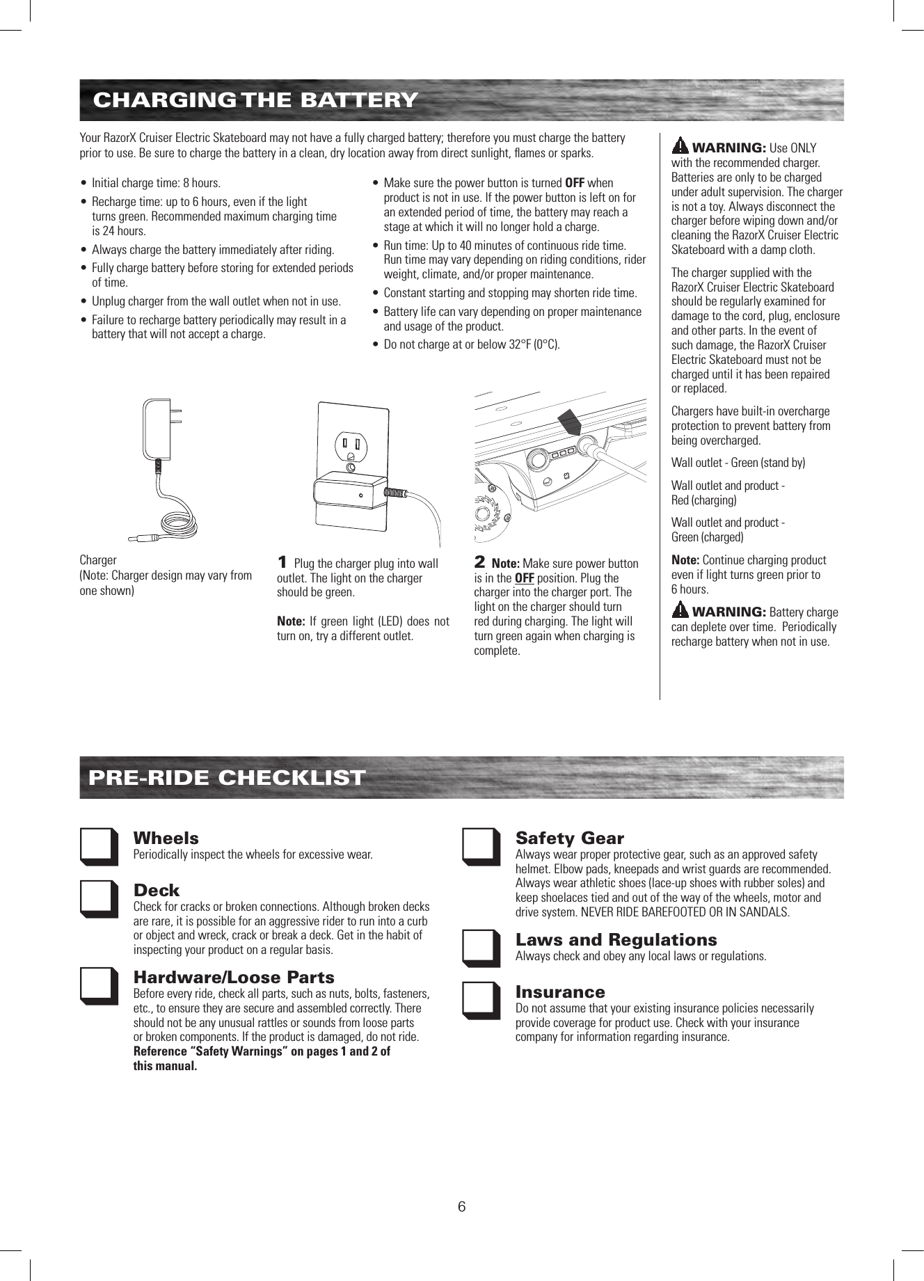 6CHARGING THE  BATTERYPRE-RIDE CHECKLISTWheels Periodically inspect the wheels for excessive wear.Deck Check for cracks or broken connections. Although broken decks are rare, it is possible for an aggressive rider to run into a curb or object and wreck, crack or break a deck. Get in the habit of inspecting your product on a regular basis.Hardware/Loose PartsBefore every ride, check all parts, such as nuts, bolts, fasteners, etc., to ensure they are secure and assembled correctly. There should not be any unusual rattles or sounds from loose parts or broken components. If the product is damaged, do not ride. Reference “Safety Warnings” on pages 1 and 2 of  this manual.Safety Gear Always wear proper protective gear, such as an approved safety helmet. Elbow pads, kneepads and wrist guards are recommended. Always wear athletic shoes (lace-up shoes with rubber soles) and keep shoelaces tied and out of the way of the wheels, motor and drive system. NEVER RIDE BAREFOOTED OR IN SANDALS.Laws and RegulationsAlways check and obey any local laws or regulations.InsuranceDo not assume that your existing insurance policies necessarily provide coverage for product use. Check with your insurance company for information regarding insurance.WARNING: Use ONLY  with the recommended charger. Batteries are only to be charged under adult supervision. The charger is not a toy. Always disconnect the charger before wiping down and/or cleaning the RazorX Cruiser Electric Skateboard with a damp cloth.The charger supplied with the RazorX Cruiser Electric Skateboard should be regularly examined for damage to the cord, plug, enclosure and other parts. In the event of such damage, the RazorX Cruiser Electric Skateboard must not be charged until it has been repaired or replaced.Chargers have built-in overcharge protection to prevent battery from being overcharged. Wall outlet - Green (stand by)Wall outlet and product -  Red (charging)Wall outlet and product -  Green (charged)Note: Continue charging product even if light turns green prior to  6 hours.WARNING: Battery charge can deplete over time.  Periodically recharge battery when not in use.Your RazorX Cruiser Electric Skateboard may not have a fully charged battery; therefore you must charge the battery prior to use. Be sure to charge the battery in a clean, dry location away from direct sunlight, ﬂames or sparks.  • Initial charge time: 8 hours.• Recharge time: up to 6 hours, even if the light  turns green. Recommended maximum charging time  is 24 hours.• Always charge the battery immediately after riding.• Fully charge battery before storing for extended periods of time.• Unplug charger from the wall outlet when not in use.• Failure to recharge battery periodically may result in a battery that will not accept a charge.  • Make sure the power button is turned OFF when product is not in use. If the power button is left on for an extended period of time, the battery may reach a stage at which it will no longer hold a charge.• Run time: Up to 40 minutes of continuous ride time. Run time may vary depending on riding conditions, rider weight, climate, and/or proper maintenance.• Constant starting and stopping may shorten ride time.• Battery life can vary depending on proper maintenance and usage of the product.• Do not charge at or below 32°F (0°C).2 Note: Make sure power button is in the OFF position. Plug the charger into the charger port. The light on the charger should turn red during charging. The light will turn green again when charging is complete. 1 Plug the charger plug into wall outlet. The light on the charger should be green. Note: If green light (LED) does not turn on, try a different outlet.Charger(Note: Charger design may vary from one shown)