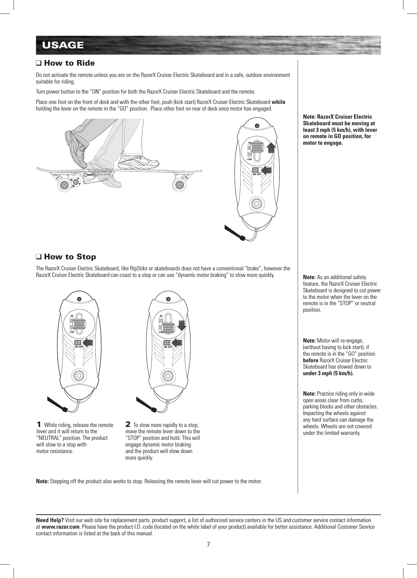 Need Help? Visit our web site for replacement parts, product support, a list of authorized service centers in the US and customer service contact information at www.razor.com. Please have the product I.D. code (located on the white label of your product) available for better assistance. Additional Customer Service contact information is listed at the back of this manual.71 While riding, release the remote lever and it will return to the “NEUTRAL” position. The product will slow to a stop with  motor resistance.2 To slow more rapidly to a stop, move the remote lever down to the “STOP” position and hold. This will engage dynamic motor braking  and the product will slow down more quickly. Note: Practice riding only in wide open areas clear from curbs, parking blocks and other obstacles. Impacting the wheels against any hard surface can damage the wheels. Wheels are not covered under the limited warranty.USAGENote: RazorX Cruiser Electric Skateboard must be moving at least 3 mph (5 km/h), with lever on remote in GO position, for motor to engage.Note: As an additional safety feature, the RazorX Cruiser Electric Skateboard is designed to cut power to the motor when the lever on the remote is in the “STOP” or neutral position.Note: Motor will re-engage, (without having to kick start), if the remote is in the “GO” position before RazorX Cruiser Electric Skateboard has slowed down to under 3 mph (5 km/h).  How to RideDo not activate the remote unless you are on the RazorX Cruiser Electric Skateboard and in a safe, outdoor environment suitable for riding.Turn power button to the “ON” position for both the RazorX Cruiser Electric Skateboard and the remote.Place one foot on the front of deck and with the other foot, push (kick start) RazorX Cruiser Electric Skateboard while holding the lever on the remote in the “GO” position.  Place other foot on rear of deck once motor has engaged. How to StopThe RazorX Cruiser Electric Skateboard, like RipStiks or skateboards does not have a conventional “brake”, however the RazorX Cruiser Electric Skateboard can coast to a stop or can use “dynamic motor braking” to slow more quickly.Note: Stepping off the product also works to stop. Releasing the remote lever will cut power to the motor.