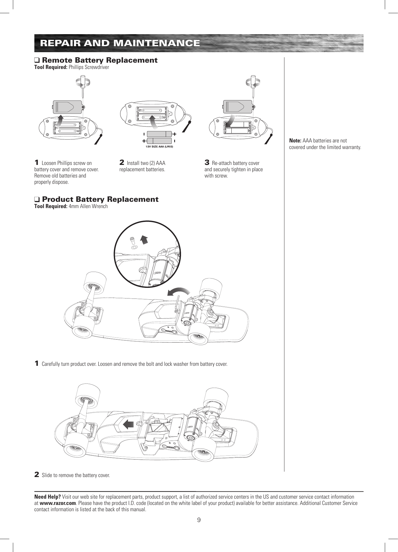 Need Help? Visit our web site for replacement parts, product support, a list of authorized service centers in the US and customer service contact information at www.razor.com. Please have the product I.D. code (located on the white label of your product) available for better assistance. Additional Customer Service contact information is listed at the back of this manual.91 Carefully turn product over. Loosen and remove the bolt and lock washer from battery cover.  2 Slide to remove the battery cover.   Product Battery Replacement Tool Required: 4mm Allen Wrench Remote Battery Replacement Tool Required: Phillips Screwdriver1 Loosen Phillips screw on  battery cover and remove cover. Remove old batteries and  properly dispose. 2 Install two (2) AAA  replacement batteries.3 Re-attach battery cover  and securely tighten in place  with screw.Note: AAA batteries are not covered under the limited warranty.REPAIR AND MAINTENANCE