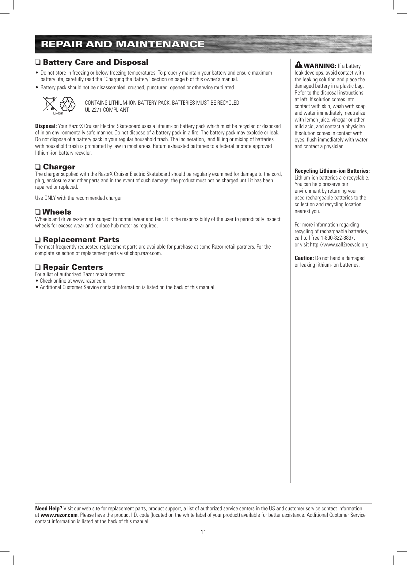 Need Help? Visit our web site for replacement parts, product support, a list of authorized service centers in the US and customer service contact information at www.razor.com. Please have the product I.D. code (located on the white label of your product) available for better assistance. Additional Customer Service contact information is listed at the back of this manual.11REPAIR AND MAINTENANCE Battery Care and Disposal• Do not store in freezing or below freezing temperatures. To properly maintain your battery and ensure maximum battery life, carefully read the “Charging the Battery” section on page 6 of this owner’s manual.• Battery pack should not be disassembled, crushed, punctured, opened or otherwise mutilated.   Li-IonDisposal: Your RazorX Cruiser Electric Skateboard uses a lithium-ion battery pack which must be recycled or disposed of in an environmentally safe manner. Do not dispose of a battery pack in a ﬁre. The battery pack may explode or leak.  Do not dispose of a battery pack in your regular household trash. The incineration, land ﬁlling or mixing of batteries with household trash is prohibited by law in most areas. Return exhausted batteries to a federal or state approved lithium-ion battery recycler. Charger  The charger supplied with the RazorX Cruiser Electric Skateboard should be regularly examined for damage to the cord, plug, enclosure and other parts and in the event of such damage, the product must not be charged until it has been repaired or replaced.Use ONLY with the recommended charger. Wheels Wheels and drive system are subject to normal wear and tear. It is the responsibility of the user to periodically inspect wheels for excess wear and replace hub motor as required.  Replacement Parts The most frequently requested replacement parts are available for purchase at some Razor retail partners. For the complete selection of replacement parts visit shop.razor.com.  Repair Centers For a list of authorized Razor repair centers:  • Check online at www.razor.com. • Additional Customer Service contact information is listed on the back of this manual.CONTAINS LITHIUM-ION BATTERY PACK. BATTERIES MUST BE RECYCLED.UL 2271 COMPLIANTWARNING: If a battery leak develops, avoid contact with the leaking solution and place the damaged battery in a plastic bag. Refer to the disposal instructions at left. If solution comes into contact with skin, wash with soap and water immediately, neutralize with lemon juice, vinegar or other mild acid, and contact a physician. If solution comes in contact with eyes, ﬂush immediately with water and contact a physician.Recycling Lithium-ion Batteries: Lithium-ion batteries are recyclable. You can help preserve our environment by returning your used rechargeable batteries to the collection and recycling location nearest you.For more information regarding recycling of rechargeable batteries, call toll free 1-800-822-8837,  or visit http://www.call2recycle.orgCaution: Do not handle damaged  or leaking lithium-ion batteries.