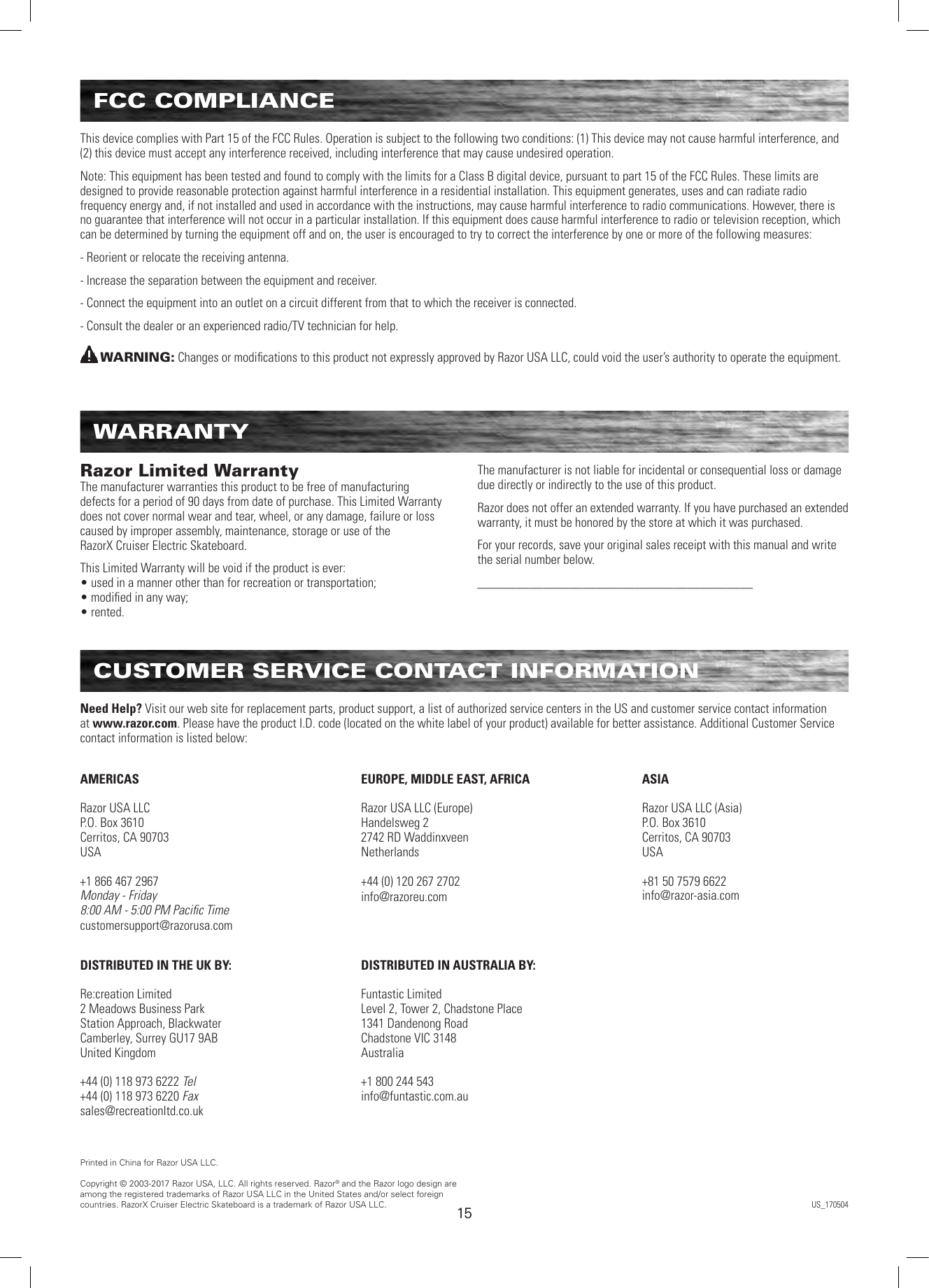 1515FCC COMPLIANCEThis device complies with Part 15 of the FCC Rules. Operation is subject to the following two conditions: (1) This device may not cause harmful interference, and (2) this device must accept any interference received, including interference that may cause undesired operation. Note: This equipment has been tested and found to comply with the limits for a Class B digital device, pursuant to part 15 of the FCC Rules. These limits are designed to provide reasonable protection against harmful interference in a residential installation. This equipment generates, uses and can radiate radio frequency energy and, if not installed and used in accordance with the instructions, may cause harmful interference to radio communications. However, there is no guarantee that interference will not occur in a particular installation. If this equipment does cause harmful interference to radio or television reception, which can be determined by turning the equipment off and on, the user is encouraged to try to correct the interference by one or more of the following measures:- Reorient or relocate the receiving antenna.- Increase the separation between the equipment and receiver.- Connect the equipment into an outlet on a circuit different from that to which the receiver is connected.- Consult the dealer or an experienced radio/TV technician for help.WARNING: Changes or modiﬁcations to this product not expressly approved by Razor USA LLC, could void the user’s authority to operate the equipment.  WARRANTYRazor Limited Warranty The manufacturer warranties this product to be free of manufacturing defects for a period of 90 days from date of purchase. This Limited Warranty does not cover normal wear and tear, wheel, or any damage, failure or loss caused by improper assembly, maintenance, storage or use of the  RazorX Cruiser Electric Skateboard.This Limited Warranty will be void if the product is ever: • used in a manner other than for recreation or transportation; • modiﬁed in any way; • rented.The manufacturer is not liable for incidental or consequential loss or damage due directly or indirectly to the use of this product.Razor does not offer an extended warranty. If you have purchased an extended warranty, it must be honored by the store at which it was purchased.For your records, save your original sales receipt with this manual and write the serial number below.__________________________________________CUSTOMER SERVICE CONTACT INFORMATIONAMERICASRazor USA LLCP.O. Box 3610Cerritos, CA 90703USA+1 866 467 2967Monday - Friday8:00 AM - 5:00 PM Paciﬁc Timecustomersupport@razorusa.comDISTRIBUTED IN THE UK BY:Re:creation Limited2 Meadows Business ParkStation Approach, BlackwaterCamberley, Surrey GU17 9ABUnited Kingdom+44 (0) 118 973 6222 Tel+44 (0) 118 973 6220 Faxsales@recreationltd.co.ukASIARazor USA LLC (Asia)P.O. Box 3610Cerritos, CA 90703USA+81 50 7579 6622info@razor-asia.comEUROPE, MIDDLE EAST, AFRICARazor USA LLC (Europe)Handelsweg 22742 RD WaddinxveenNetherlands+44 (0) 120 267 2702info@razoreu.comDISTRIBUTED IN AUSTRALIA BY:Funtastic LimitedLevel 2, Tower 2, Chadstone Place1341 Dandenong RoadChadstone VIC 3148Australia+1 800 244 543info@funtastic.com.auNeed Help? Visit our web site for replacement parts, product support, a list of authorized service centers in the US and customer service contact information at www.razor.com. Please have the product I.D. code (located on the white label of your product) available for better assistance. Additional Customer Service contact information is listed below:Printed in China for Razor USA LLC.Copyright © 2003-2017 Razor USA, LLC. All rights reserved. Razor® and the Razor logo design are among the registered trademarks of Razor USA LLC in the United States and/or select foreign countries. RazorX Cruiser Electric Skateboard is a trademark of Razor USA LLC. US_170504