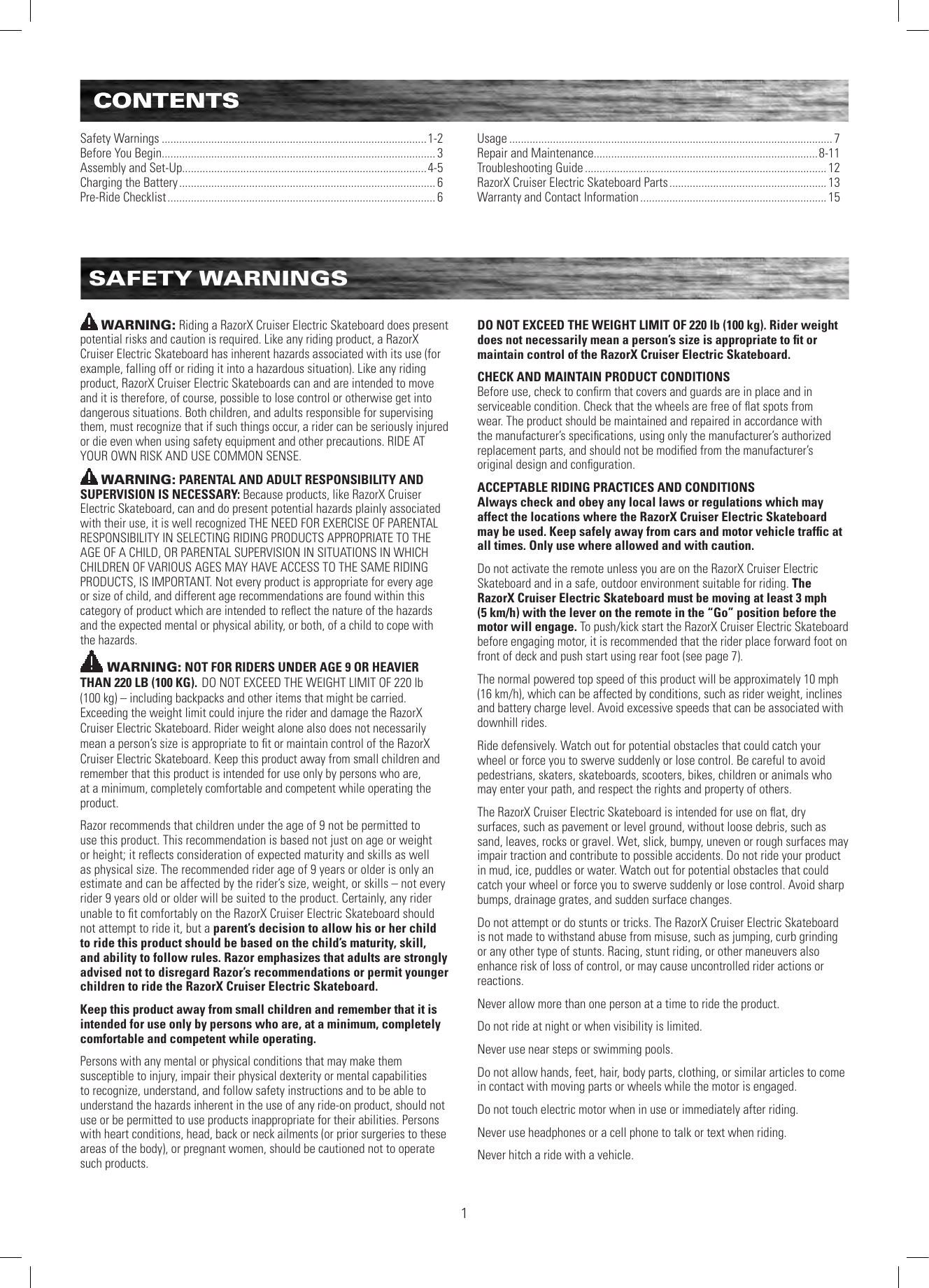 CONTENTS1CONTENTSSafety Warnings ...........................................................................................1-2Before You Begin.............................................................................................. 3Assembly and Set-Up....................................................................................4-5Charging the Battery ........................................................................................ 6Pre-Ride Checklist ............................................................................................ 6Usage ............................................................................................................... 7Repair and Maintenance.............................................................................8-11Troubleshooting Guide ................................................................................... 12RazorX Cruiser Electric Skateboard Parts ...................................................... 13Warranty and Contact Information ................................................................ 15SAFETY WARNINGSWARNING: Riding a RazorX Cruiser Electric Skateboard does present potential risks and caution is required. Like any riding product, a RazorX Cruiser Electric Skateboard has inherent hazards associated with its use (for example, falling off or riding it into a hazardous situation). Like any riding product, RazorX Cruiser Electric Skateboards can and are intended to move and it is therefore, of course, possible to lose control or otherwise get into dangerous situations. Both children, and adults responsible for supervising them, must recognize that if such things occur, a rider can be seriously injured or die even when using safety equipment and other precautions. RIDE AT YOUR OWN RISK AND USE COMMON SENSE.WARNING: PARENTAL AND ADULT RESPONSIBILITY AND SUPERVISION IS NECESSARY: Because products, like RazorX Cruiser Electric Skateboard, can and do present potential hazards plainly associated with their use, it is well recognized THE NEED FOR EXERCISE OF PARENTAL RESPONSIBILITY IN SELECTING RIDING PRODUCTS APPROPRIATE TO THE AGE OF A CHILD, OR PARENTAL SUPERVISION IN SITUATIONS IN WHICH CHILDREN OF VARIOUS AGES MAY HAVE ACCESS TO THE SAME RIDING PRODUCTS, IS IMPORTANT. Not every product is appropriate for every age or size of child, and different age recommendations are found within this category of product which are intended to reﬂect the nature of the hazards and the expected mental or physical ability, or both, of a child to cope with the hazards.WARNING: NOT FOR RIDERS UNDER AGE 9 OR HEAVIER THAN 220 LB (100 KG). DO NOT EXCEED THE WEIGHT LIMIT OF 220 lb  (100 kg) – including backpacks and other items that might be carried. Exceeding the weight limit could injure the rider and damage the RazorX Cruiser Electric Skateboard. Rider weight alone also does not necessarily mean a person’s size is appropriate to ﬁt or maintain control of the RazorX Cruiser Electric Skateboard. Keep this product away from small children and remember that this product is intended for use only by persons who are, at a minimum, completely comfortable and competent while operating the product. Razor recommends that children under the age of 9 not be permitted to use this product. This recommendation is based not just on age or weight or height; it reﬂects consideration of expected maturity and skills as well as physical size. The recommended rider age of 9 years or older is only an estimate and can be affected by the rider’s size, weight, or skills – not every rider 9 years old or older will be suited to the product. Certainly, any rider unable to ﬁt comfortably on the RazorX Cruiser Electric Skateboard should not attempt to ride it, but a parent’s decision to allow his or her child to ride this product should be based on the child’s maturity, skill, and ability to follow rules. Razor emphasizes that adults are strongly advised not to disregard Razor’s recommendations or permit younger children to ride the RazorX Cruiser Electric Skateboard.Keep this product away from small children and remember that it is intended for use only by persons who are, at a minimum, completely comfortable and competent while operating.Persons with any mental or physical conditions that may make them susceptible to injury, impair their physical dexterity or mental capabilities to recognize, understand, and follow safety instructions and to be able to understand the hazards inherent in the use of any ride-on product, should not use or be permitted to use products inappropriate for their abilities. Persons with heart conditions, head, back or neck ailments (or prior surgeries to these areas of the body), or pregnant women, should be cautioned not to operate such products.DO NOT EXCEED THE WEIGHT LIMIT OF 220 lb (100 kg). Rider weight does not necessarily mean a person’s size is appropriate to ﬁt or maintain control of the RazorX Cruiser Electric Skateboard.CHECK AND MAINTAIN PRODUCT CONDITIONSBefore use, check to conﬁrm that covers and guards are in place and in serviceable condition. Check that the wheels are free of ﬂat spots from wear. The product should be maintained and repaired in accordance with the manufacturer’s speciﬁcations, using only the manufacturer’s authorized replacement parts, and should not be modiﬁed from the manufacturer’s original design and conﬁguration. ACCEPTABLE RIDING PRACTICES AND CONDITIONSAlways check and obey any local laws or regulations which may affect the locations where the RazorX Cruiser Electric Skateboard may be used. Keep safely away from cars and motor vehicle trafﬁc at all times. Only use where allowed and with caution.Do not activate the remote unless you are on the RazorX Cruiser Electric Skateboard and in a safe, outdoor environment suitable for riding. The RazorX Cruiser Electric Skateboard must be moving at least 3 mph (5 km/h) with the lever on the remote in the “Go” position before the motor will engage. To push/kick start the RazorX Cruiser Electric Skateboard before engaging motor, it is recommended that the rider place forward foot on front of deck and push start using rear foot (see page 7). The normal powered top speed of this product will be approximately 10 mph  (16 km/h), which can be affected by conditions, such as rider weight, inclines and battery charge level. Avoid excessive speeds that can be associated with downhill rides.Ride defensively. Watch out for potential obstacles that could catch your wheel or force you to swerve suddenly or lose control. Be careful to avoid pedestrians, skaters, skateboards, scooters, bikes, children or animals who may enter your path, and respect the rights and property of others.The RazorX Cruiser Electric Skateboard is intended for use on ﬂat, dry surfaces, such as pavement or level ground, without loose debris, such as sand, leaves, rocks or gravel. Wet, slick, bumpy, uneven or rough surfaces may impair traction and contribute to possible accidents. Do not ride your product in mud, ice, puddles or water. Watch out for potential obstacles that could catch your wheel or force you to swerve suddenly or lose control. Avoid sharp bumps, drainage grates, and sudden surface changes. Do not attempt or do stunts or tricks. The RazorX Cruiser Electric Skateboard is not made to withstand abuse from misuse, such as jumping, curb grinding or any other type of stunts. Racing, stunt riding, or other maneuvers also enhance risk of loss of control, or may cause uncontrolled rider actions or reactions.Never allow more than one person at a time to ride the product.Do not ride at night or when visibility is limited.Never use near steps or swimming pools.Do not allow hands, feet, hair, body parts, clothing, or similar articles to come in contact with moving parts or wheels while the motor is engaged.Do not touch electric motor when in use or immediately after riding.Never use headphones or a cell phone to talk or text when riding.Never hitch a ride with a vehicle.