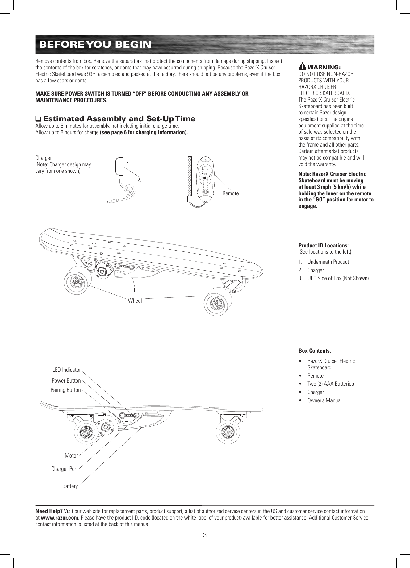 Need Help? Visit our web site for replacement parts, product support, a list of authorized service centers in the US and customer service contact information at www.razor.com. Please have the product I.D. code (located on the white label of your product) available for better assistance. Additional Customer Service contact information is listed at the back of this manual.3Remove contents from box. Remove the separators that protect the components from damage during shipping. Inspect the contents of the box for scratches, or dents that may have occurred during shipping. Because the RazorX Cruiser Electric Skateboard was 99% assembled and packed at the factory, there should not be any problems, even if the box has a few scars or dents.MAKE SURE POWER SWITCH IS TURNED “OFF” BEFORE CONDUCTING ANY ASSEMBLY OR  MAINTENANCE PROCEDURES. Estimated Assembly and Set-Up TimeAllow up to 5 minutes for assembly, not including initial charge time.  Allow up to 8 hours for charge (see page 6 for charging information).WARNING:  DO NOT USE NON-RAZOR PRODUCTS WITH YOUR  RAZORX CRUISER  ELECTRIC SKATEBOARD.  The RazorX Cruiser Electric Skateboard has been built  to certain Razor design  speciﬁcations. The original equipment supplied at the time of sale was selected on the basis of its compatibility with the frame and all other parts. Certain aftermarket products may not be compatible and will void the warranty.Note: RazorX Cruiser Electric Skateboard must be moving at least 3 mph (5 km/h) while holding the lever on the remote in the “GO” position for motor to engage.Product ID Locations: (See locations to the left)1.  Underneath Product2.  Charger3.  UPC Side of Box (Not Shown)Box Contents: •  RazorX Cruiser Electric Skateboard•  Remote •  Two (2) AAA Batteries•  Charger•  Owner’s ManualWheel1.Remote2.BatteryMotorCharger PortPower ButtonPairing ButtonLED IndicatorCharger (Note: Charger design may vary from one shown)BEFORE YOU  BEGIN