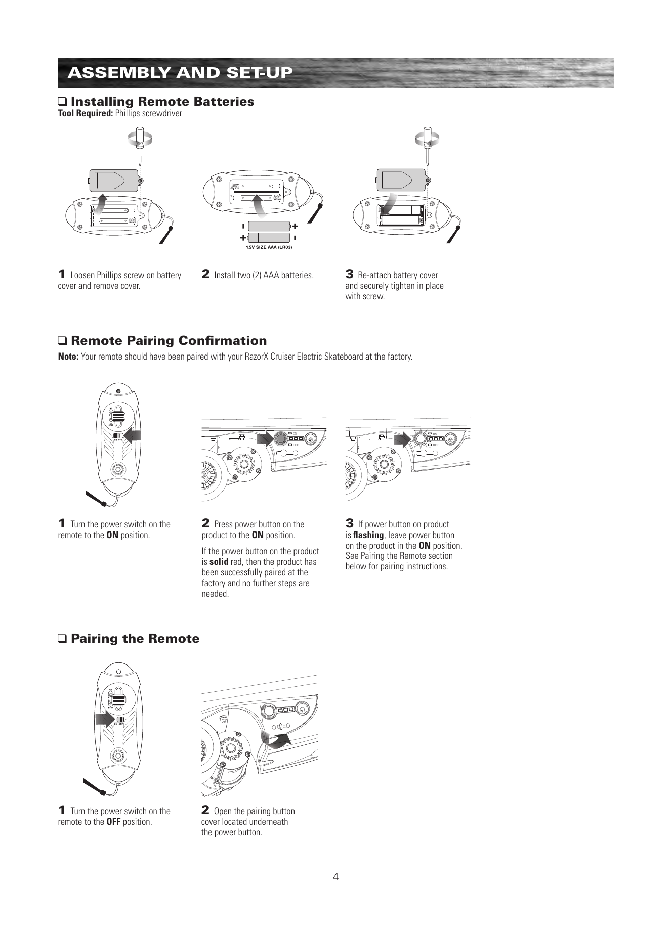 ONOFFONOFF4ASSEMBLY AND SET-UP Installing Remote BatteriesTool Required: Phillips screwdriver Remote Pairing ConﬁrmationNote: Your remote should have been paired with your RazorX Cruiser Electric Skateboard at the factory.1 Loosen Phillips screw on battery cover and remove cover. 1 Turn the power switch on the remote to the ON position. 2 Install two (2) AAA batteries.1 Turn the power switch on the remote to the OFF position. 3 Re-attach battery cover  and securely tighten in place  with screw.2 Press power button on the product to the ON position. If the power button on the product is solid red, then the product has been successfully paired at the factory and no further steps are needed.3 If power button on product  is ﬂashing, leave power button  on the product in the ON position.  See Pairing the Remote section below for pairing instructions. Pairing the Remote2 Open the pairing button  cover located underneath  the power button.