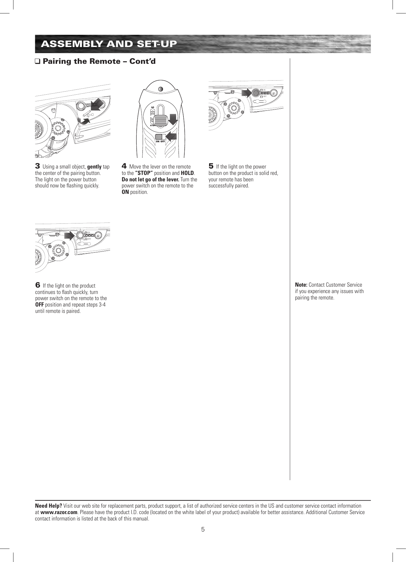 ONOFFONOFFNeed Help? Visit our web site for replacement parts, product support, a list of authorized service centers in the US and customer service contact information at www.razor.com. Please have the product I.D. code (located on the white label of your product) available for better assistance. Additional Customer Service contact information is listed at the back of this manual.5ASSEMBLY AND SET-UP Pairing the Remote – Cont’d3 Using a small object, gently tap the center of the pairing button.  The light on the power button should now be ﬂashing quickly.4 Move the lever on the remote to the “STOP” position and HOLD. Do not let go of the lever. Turn the power switch on the remote to the ON position. Note: Contact Customer Service if you experience any issues with pairing the remote.5 If the light on the power  button on the product is solid red,  your remote has been  successfully paired.6 If the light on the product continues to ﬂash quickly, turn power switch on the remote to the OFF position and repeat steps 3-4 until remote is paired. 