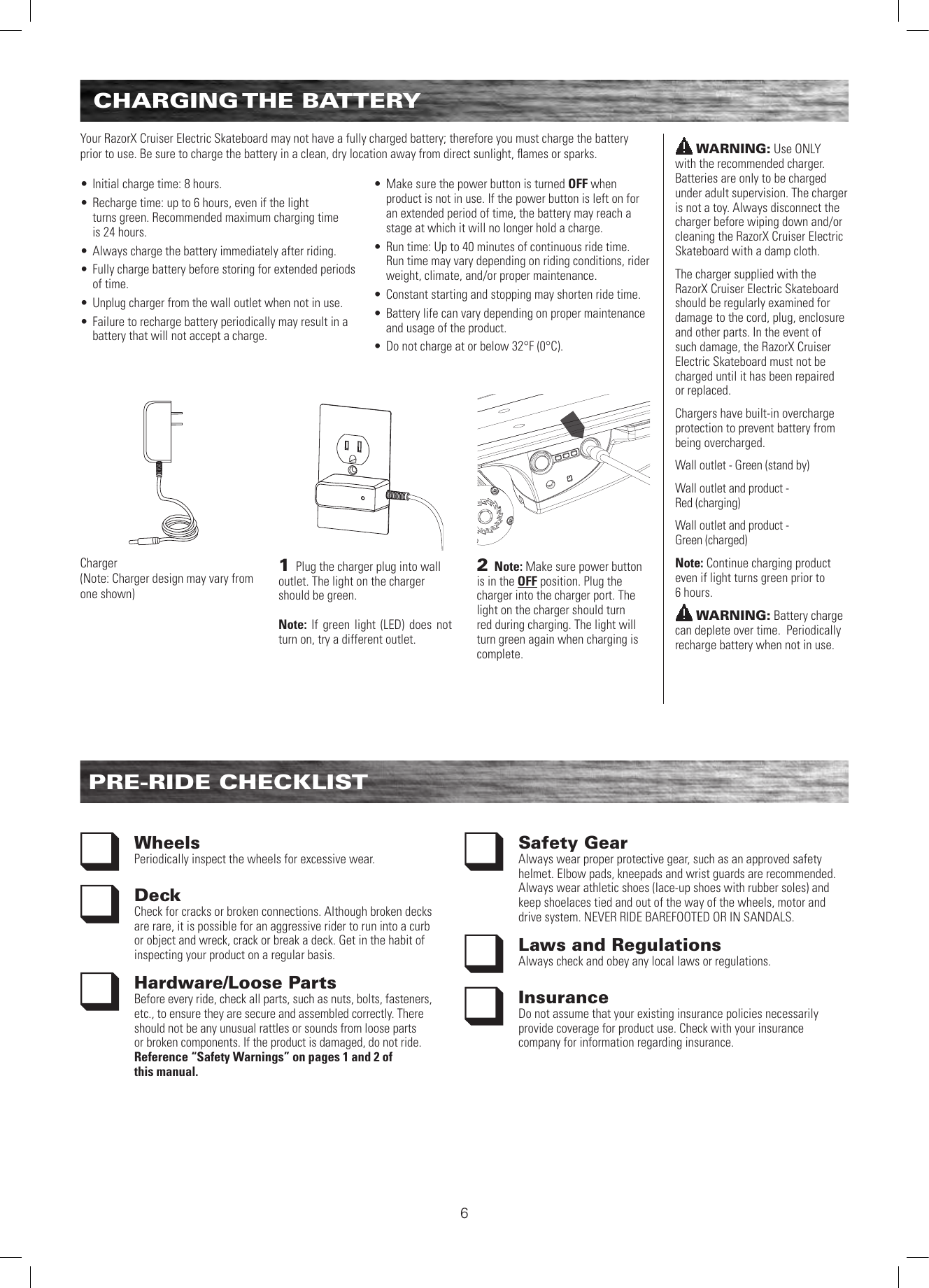 6CHARGING THE  BATTERYPRE-RIDE CHECKLISTWheels Periodically inspect the wheels for excessive wear.Deck Check for cracks or broken connections. Although broken decks are rare, it is possible for an aggressive rider to run into a curb or object and wreck, crack or break a deck. Get in the habit of inspecting your product on a regular basis.Hardware/Loose PartsBefore every ride, check all parts, such as nuts, bolts, fasteners, etc., to ensure they are secure and assembled correctly. There should not be any unusual rattles or sounds from loose parts or broken components. If the product is damaged, do not ride. Reference “Safety Warnings” on pages 1 and 2 of  this manual.Safety Gear Always wear proper protective gear, such as an approved safety helmet. Elbow pads, kneepads and wrist guards are recommended. Always wear athletic shoes (lace-up shoes with rubber soles) and keep shoelaces tied and out of the way of the wheels, motor and drive system. NEVER RIDE BAREFOOTED OR IN SANDALS.Laws and RegulationsAlways check and obey any local laws or regulations.InsuranceDo not assume that your existing insurance policies necessarily provide coverage for product use. Check with your insurance company for information regarding insurance.WARNING: Use ONLY  with the recommended charger. Batteries are only to be charged under adult supervision. The charger is not a toy. Always disconnect the charger before wiping down and/or cleaning the RazorX Cruiser Electric Skateboard with a damp cloth.The charger supplied with the RazorX Cruiser Electric Skateboard should be regularly examined for damage to the cord, plug, enclosure and other parts. In the event of such damage, the RazorX Cruiser Electric Skateboard must not be charged until it has been repaired or replaced.Chargers have built-in overcharge protection to prevent battery from being overcharged. Wall outlet - Green (stand by)Wall outlet and product -  Red (charging)Wall outlet and product -  Green (charged)Note: Continue charging product even if light turns green prior to  6 hours.WARNING: Battery charge can deplete over time.  Periodically recharge battery when not in use.Your RazorX Cruiser Electric Skateboard may not have a fully charged battery; therefore you must charge the battery prior to use. Be sure to charge the battery in a clean, dry location away from direct sunlight, ﬂames or sparks.  • Initial charge time: 8 hours.• Recharge time: up to 6 hours, even if the light  turns green. Recommended maximum charging time  is 24 hours.• Always charge the battery immediately after riding.• Fully charge battery before storing for extended periods of time.• Unplug charger from the wall outlet when not in use.• Failure to recharge battery periodically may result in a battery that will not accept a charge.  • Make sure the power button is turned OFF when product is not in use. If the power button is left on for an extended period of time, the battery may reach a stage at which it will no longer hold a charge.• Run time: Up to 40 minutes of continuous ride time. Run time may vary depending on riding conditions, rider weight, climate, and/or proper maintenance.• Constant starting and stopping may shorten ride time.• Battery life can vary depending on proper maintenance and usage of the product.• Do not charge at or below 32°F (0°C).2 Note: Make sure power button is in the OFF position. Plug the charger into the charger port. The light on the charger should turn red during charging. The light will turn green again when charging is complete. 1 Plug the charger plug into wall outlet. The light on the charger should be green. Note: If green light (LED) does not turn on, try a different outlet.Charger(Note: Charger design may vary from one shown)