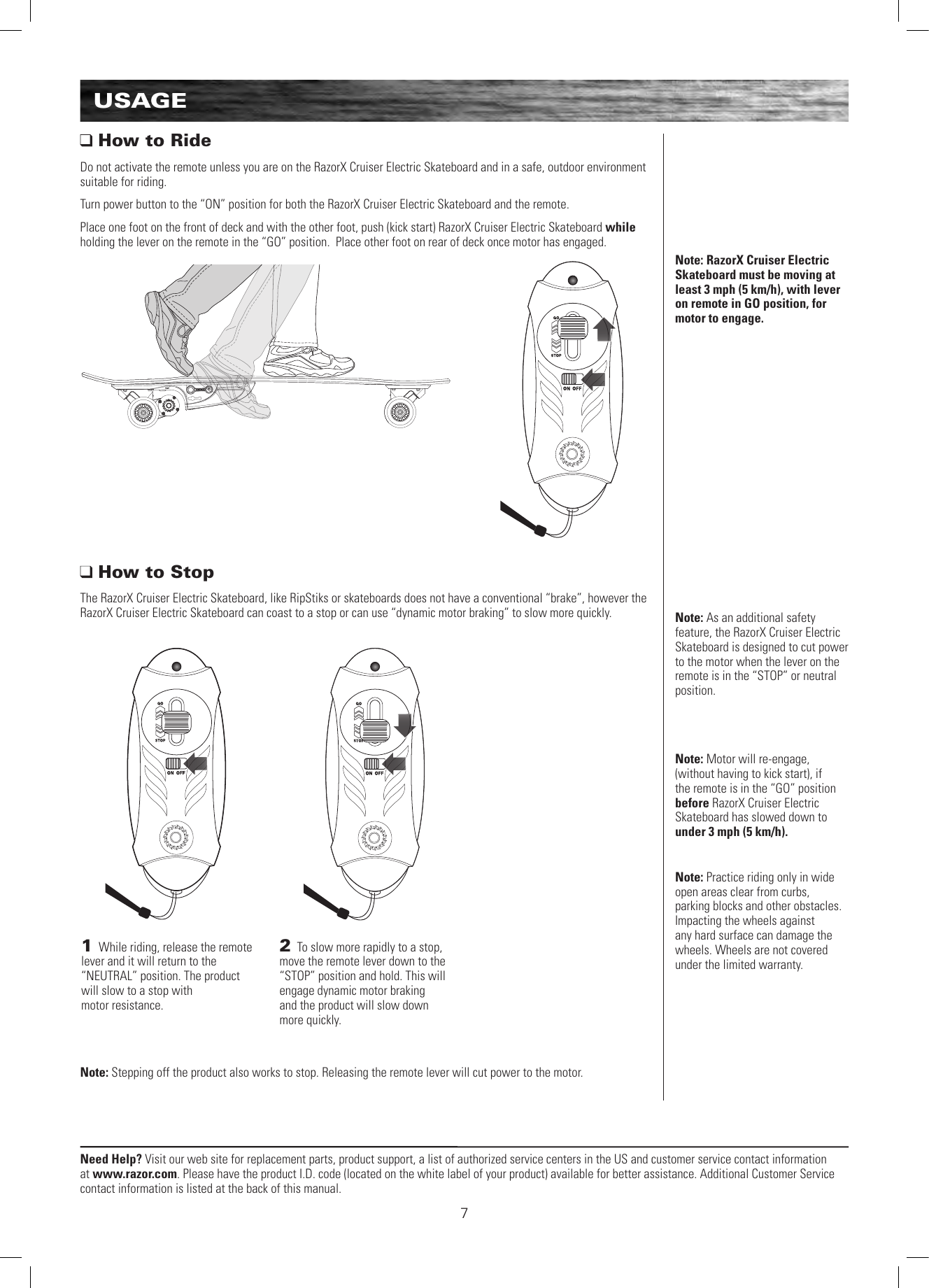 Need Help? Visit our web site for replacement parts, product support, a list of authorized service centers in the US and customer service contact information at www.razor.com. Please have the product I.D. code (located on the white label of your product) available for better assistance. Additional Customer Service contact information is listed at the back of this manual.71 While riding, release the remote lever and it will return to the “NEUTRAL” position. The product will slow to a stop with  motor resistance.2 To slow more rapidly to a stop, move the remote lever down to the “STOP” position and hold. This will engage dynamic motor braking  and the product will slow down more quickly. Note: Practice riding only in wide open areas clear from curbs, parking blocks and other obstacles. Impacting the wheels against any hard surface can damage the wheels. Wheels are not covered under the limited warranty.USAGENote: RazorX Cruiser Electric Skateboard must be moving at least 3 mph (5 km/h), with lever on remote in GO position, for motor to engage.Note: As an additional safety feature, the RazorX Cruiser Electric Skateboard is designed to cut power to the motor when the lever on the remote is in the “STOP” or neutral position.Note: Motor will re-engage, (without having to kick start), if the remote is in the “GO” position before RazorX Cruiser Electric Skateboard has slowed down to under 3 mph (5 km/h).  How to RideDo not activate the remote unless you are on the RazorX Cruiser Electric Skateboard and in a safe, outdoor environment suitable for riding.Turn power button to the “ON” position for both the RazorX Cruiser Electric Skateboard and the remote.Place one foot on the front of deck and with the other foot, push (kick start) RazorX Cruiser Electric Skateboard while holding the lever on the remote in the “GO” position.  Place other foot on rear of deck once motor has engaged. How to StopThe RazorX Cruiser Electric Skateboard, like RipStiks or skateboards does not have a conventional “brake”, however the RazorX Cruiser Electric Skateboard can coast to a stop or can use “dynamic motor braking” to slow more quickly.Note: Stepping off the product also works to stop. Releasing the remote lever will cut power to the motor.