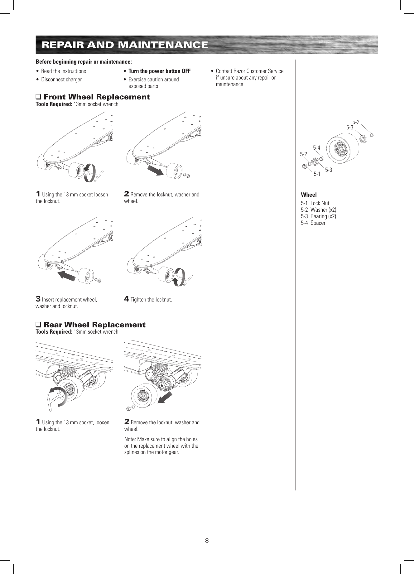 8REPAIR AND MAINTENANCEBefore beginning repair or maintenance:• Read the instructions• Disconnect charger• Turn the power button OFF• Exercise caution around  exposed parts• Contact Razor Customer Service if unsure about any repair or maintenance1 Using the 13 mm socket loosen the locknut. 1 Using the 13 mm socket, loosen the locknut. 2 Remove the locknut, washer and wheel.2 Remove the locknut, washer and wheel.Note: Make sure to align the holes on the replacement wheel with the splines on the motor gear. 3 Insert replacement wheel, washer and locknut. 4 Tighten the locknut. Front Wheel ReplacementTools Required: 13mm socket wrench Rear Wheel Replacement Tools Required: 13mm socket wrench5-15-25-35-45-25-3Wheel5-1  Lock Nut5-2  Washer (x2)5-3  Bearing (x2)5-4  Spacer