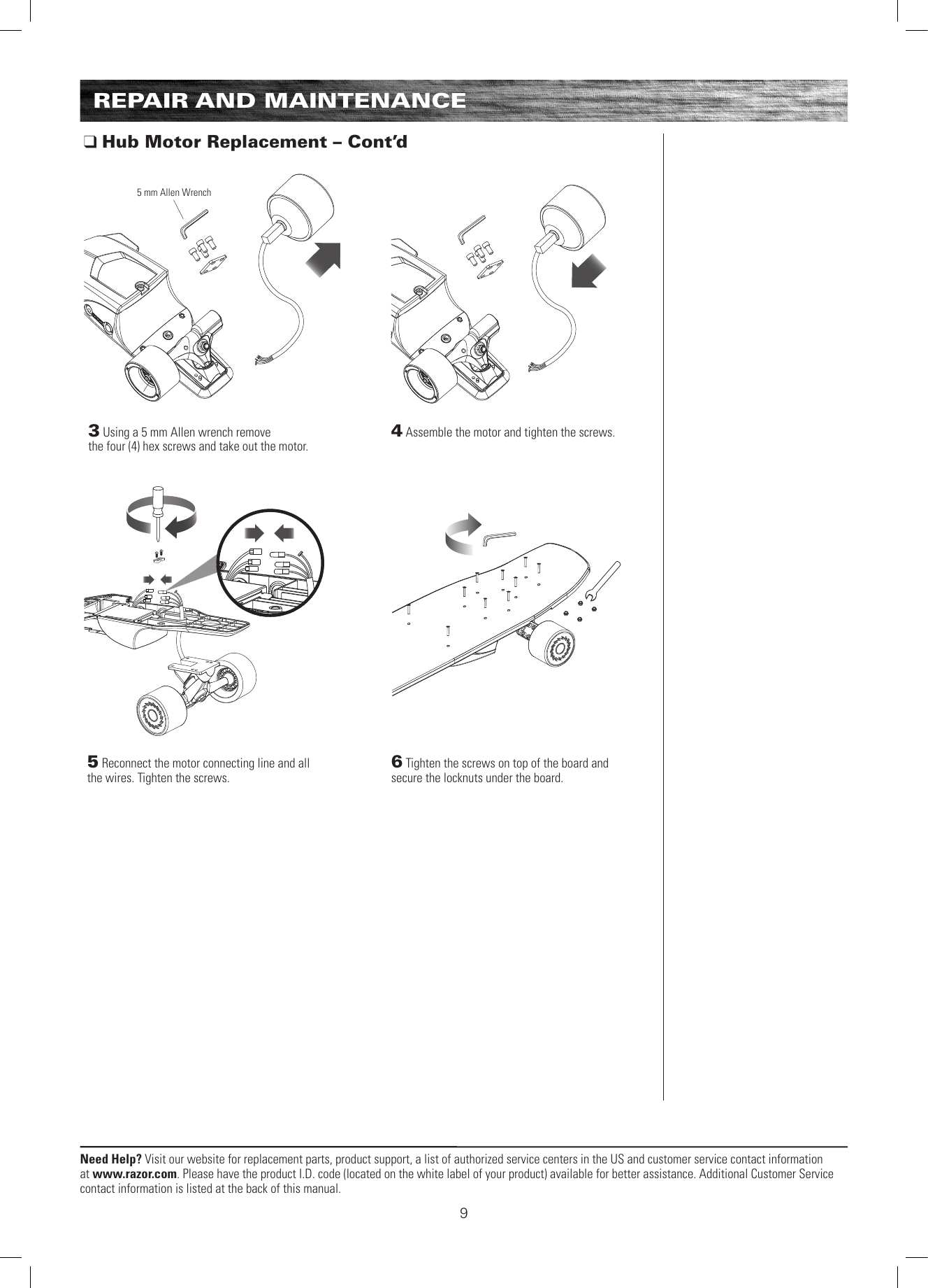 Need Help? Visit our website for replacement parts, product support, a list of authorized service centers in the US and customer service contact information at www.razor.com. Please have the product I.D. code (located on the white label of your product) available for better assistance. Additional Customer Service contact information is listed at the back of this manual.4 Assemble the motor and tighten the screws. 5 Reconnect the motor connecting line and all the wires. Tighten the screws. 3 Using a 5 mm Allen wrench remove the four (4) hex screws and take out the motor. 6 Tighten the screws on top of the board and secure the locknuts under the board. REPAIR AND MAINTENANCE Hub Motor Replacement – Cont’d5 mm Allen Wrench9