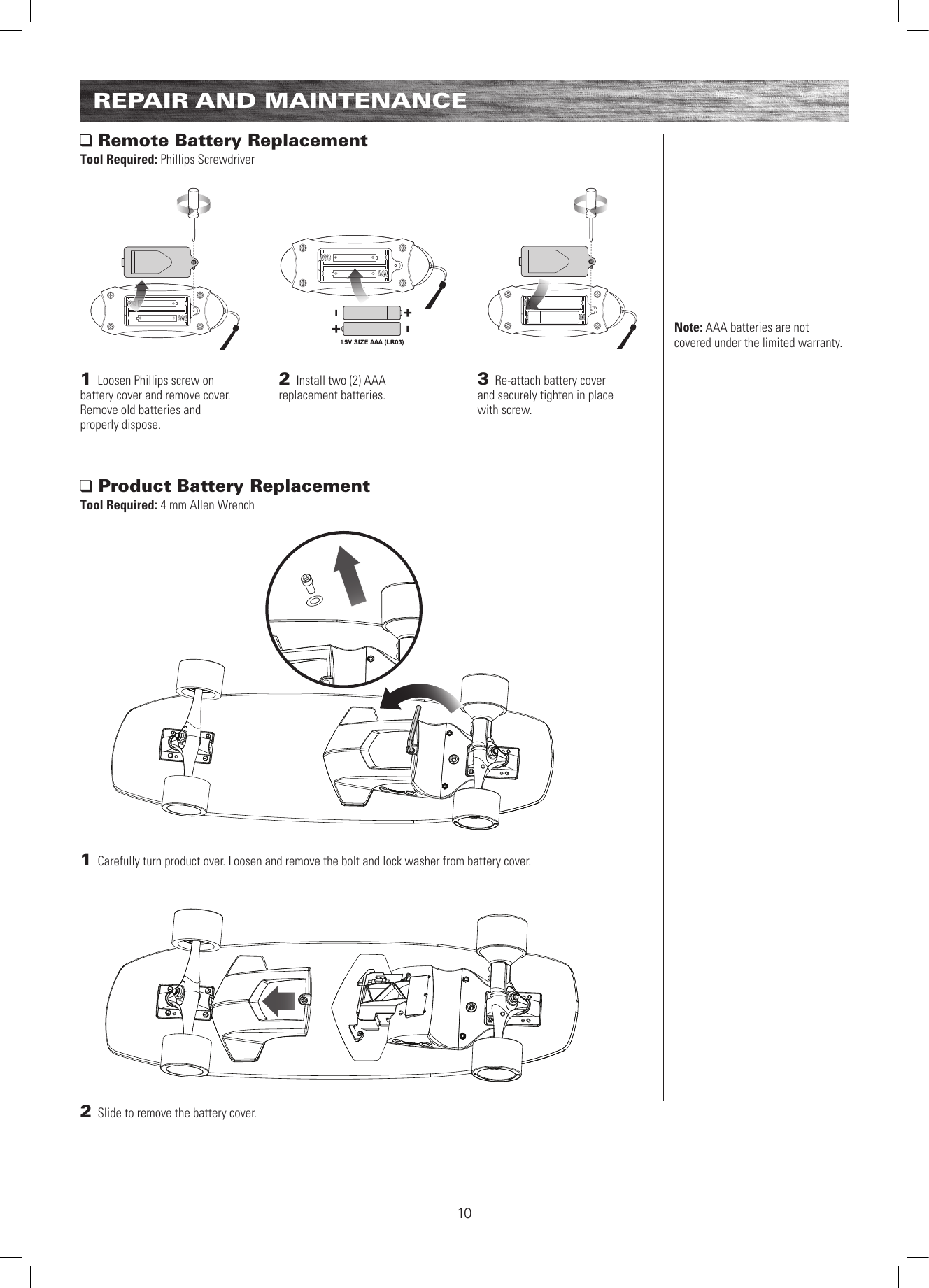 1 Carefully turn product over. Loosen and remove the bolt and lock washer from battery cover.  2 Slide to remove the battery cover.   Product Battery Replacement Tool Required: 4 mm Allen Wrench Remote Battery Replacement Tool Required: Phillips Screwdriver1 Loosen Phillips screw on  battery cover and remove cover. Remove old batteries and  properly dispose. 2 Install two (2) AAA  replacement batteries.3 Re-attach battery cover  and securely tighten in place  with screw.Note: AAA batteries are not covered under the limited warranty.REPAIR AND MAINTENANCE10