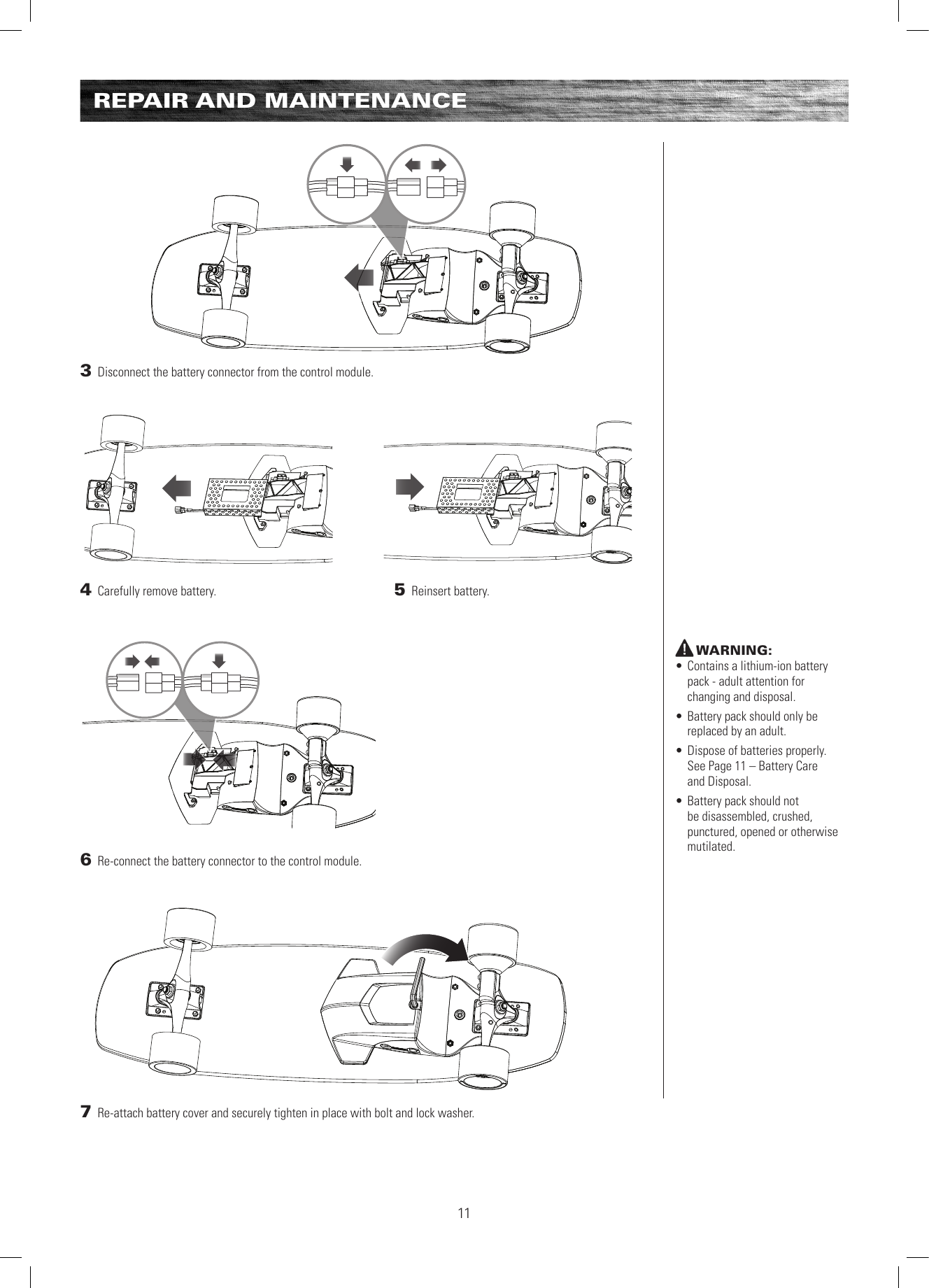 3 Disconnect the battery connector from the control module.  4 Carefully remove battery. 6 Re-connect the battery connector to the control module.  5 Reinsert battery.7 Re-attach battery cover and securely tighten in place with bolt and lock washer. REPAIR AND MAINTENANCEWARNING:• Contains a lithium-ion battery pack - adult attention for changing and disposal.• Battery pack should only be replaced by an adult.• Dispose of batteries properly. See Page 11 – Battery Care  and Disposal.• Battery pack should not be disassembled, crushed, punctured, opened or otherwise mutilated.11